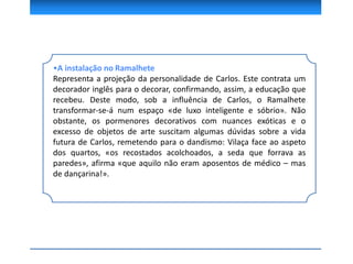 •A instalação no Ramalhete
Representa a projeção da personalidade de Carlos. Este contrata um
decorador inglês para o decorar, confirmando, assim, a educação que
recebeu. Deste modo, sob a influência de Carlos, o Ramalhete
transformar-se-á num espaço «de luxo inteligente e sóbrio». Não
obstante, os pormenores decorativos com nuances exóticas e o
excesso de objetos de arte suscitam algumas dúvidas sobre a vida
futura de Carlos, remetendo para o dandismo: Vilaça face ao aspeto
dos quartos, «os recostados acolchoados, a seda que forrava as
paredes», afirma «que aquilo não eram aposentos de médico – mas
de dançarina!».
 