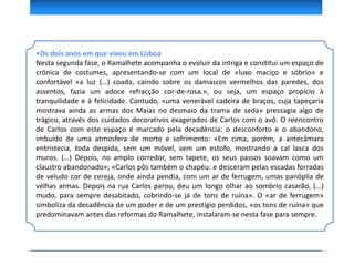 •Os dois anos em que viveu em Lisboa
Nesta segunda fase, o Ramalhete acompanha o evoluir da intriga e constitui um espaço de
crónica de costumes, apresentando-se com um local de «luxo maciço e sóbrio» e
confortável «a luz (…) coada, caindo sobre os damascos vermelhos das paredes, dos
assentos, fazia um adoce refracção cor-de-rosa.», ou seja, um espaço propício à
tranquilidade e à felicidade. Contudo, «uma venerável cadeira de braços, cuja tapeçaria
mostrava ainda as armas dos Maias no desmaio da trama de seda» pressagia algo de
trágico, através dos cuidados decorativos exagerados de Carlos com o avô. O reencontro
de Carlos com este espaço é marcado pela decadência: o desconforto e o abandono,
imbuído de uma atmosfera de morte e sofrimento: «Em cima, porém, a antecâmara
entristecia, toda despida, sem um móvel, sem um estofo, mostrando a cal lasca dos
muros. (…) Depois, no amplo corredor, sem tapete, os seus passos soavam como um
claustro abandonado»; «Carlos pôs também o chapéu: e desceram pelas escadas forradas
de veludo cor de cereja, onde ainda pendia, com um ar de ferrugem, umas panóplia de
velhas armas. Depois na rua Carlos parou, deu um longo olhar ao sombrio casarão, (…)
mudo, para sempre desabitado, cobrindo-se já de tons de ruína». O «ar de ferrugem»
simboliza da decadência de um poder e de um prestígio perdidos, «os tons de ruína» que
predominavam antes das reformas do Ramalhete, instalaram-se nesta fase para sempre.
 