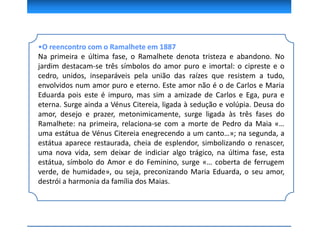 •O reencontro com o Ramalhete em 1887
Na primeira e última fase, o Ramalhete denota tristeza e abandono. No
jardim destacam-se três símbolos do amor puro e imortal: o cipreste e o
cedro, unidos, inseparáveis pela união das raízes que resistem a tudo,
envolvidos num amor puro e eterno. Este amor não é o de Carlos e Maria
Eduarda pois este é impuro, mas sim a amizade de Carlos e Ega, pura e
eterna. Surge ainda a Vénus Citereia, ligada à sedução e volúpia. Deusa do
amor, desejo e prazer, metonimicamente, surge ligada às três fases do
Ramalhete: na primeira, relaciona-se com a morte de Pedro da Maia «…
uma estátua de Vénus Citereia enegrecendo a um canto…»; na segunda, a
estátua aparece restaurada, cheia de esplendor, simbolizando o renascer,
uma nova vida, sem deixar de indiciar algo trágico, na última fase, esta
estátua, símbolo do Amor e do Feminino, surge «… coberta de ferrugem
verde, de humidade», ou seja, preconizando Maria Eduarda, o seu amor,
destrói a harmonia da família dos Maias.
 