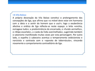 •A Vila Balzac
A própria decoração da Vila Balzac constitui o prolongamento das
concepções de Ega, que afirma que «o móvel deve estar em harmonia
com a ideia e o sentir do homem que o usa!»; logo a exuberância
afectiva e erótica de Ega reflecte-se neste espaço: o leito «enchia,
esmagava tudo»; a predominância do encarnado, o «fundo vermelho»,
o «felpo escarlate», a «seda da Índia avermelhada», sugerindo também
o satanismo manifestado muitas vezes por esta personagem. Por outro
lado, o espelho à cabeceira acentua o temperamento exibicionista e
narcisista e contrasta com o «aparato de tabernáculo», vincando
novamente o comportamento contraditório de Ega.
 
