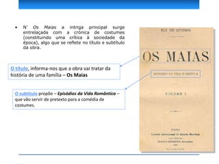 • N’ Os Maias a intriga principal surge
entrelaçada com a crónica de costumes
(constituindo uma crítica à sociedade da
época), algo que se reflete no título e subtítulo
da obra.
O título, informa-nos que a obra vai tratar da
história de uma família – Os Maias
O subtítulo propõe – Episódios da Vida Romântica –
que vão servir de pretexto para a comédia de
costumes.
 
