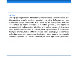 •A Toca
Este espaço surge envolto de exotismo, excentricidade e anormalidade. Esta
última destaca-se pelos seguintes objectos: «o armário da Renascença» com
os seus dois faunos, simboliza a atracção carnal; «a taça de faiança» com o
seu «renque de negros ciprestes» e o «ídolo japonês», «representação
transparente de tudo quanto é sórdido e anormal no incesto». Este espaço,
como o próprio nome indica, é a habitação de alguns animais. À semelhança
de alguns animais, Carlos e Maria Eduarda têm o seu lugar, o seu canto de
união. Por outro lado, as cores predominantes são o amarelo e o dourado,
cores que representam a luxúria, as sensações fortes e proibidas (o incesto).
 