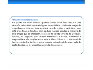 •O quarto do Hotel Central
No quarto do Hotel Central, quando Carlos visita Rosa destaca uma
atmosfera de intimidade e de ligeira sensualidade: «delicado alvejar de
roupa branca, todo um luxo secreto e raro de rendas e baptistes»; «um
sofá onde ficara estendido, com as duas mangas abertas, à maneira de
dois braços que se oferecem, o casaco de veludo lavrado de Génova».
Todavia, há objectos que causam estranheza a Carlos, indiciando a
irregularidade da relação entre este e Maria Eduarda: o «Manual de
Interpretação dos Sonhos»; «uma enorme caixa de pó de arroz, toda de
prata dourada…» e «uma jóia exagerada de coccote».
 