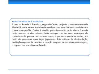 •A casa na Rua de S. Francisco
A casa na Rua de S. Francisco, segundo Carlos, projecta o temperamento de
Maria Eduarda: «e em tudo havia a ordem clara que tão bem condizia com
o seu puro perfil». Carlos é atraído pela decoração, pois Maria Eduarda
tenta atenuar o desconforto deste espaço com os seus «retoques de
conforto e de gosto»: as cortinas novas, o pequeno contador árabe, um
cesto de porcelana duas taças japonesas. Esta atitude de dissimulação,
ocultação representa também a relação irregular destas duas personagens,
o engano em se estão envolvendo.
 