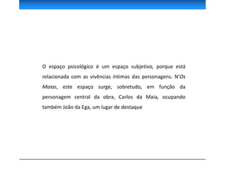 O espaço psicológico é um espaço subjetivo, porque está
relacionada com as vivências íntimas das personagens. N’Os
Maias, este espaço surge, sobretudo, em função da
personagem central da obra, Carlos da Maia, ocupando
também João da Ega, um lugar de destaque
 