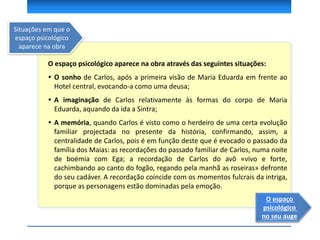O espaço psicológico aparece na obra através das seguintes situações:
 O sonho de Carlos, após a primeira visão de Maria Eduarda em frente ao
Hotel central, evocando-a como uma deusa;
 A imaginação de Carlos relativamente às formas do corpo de Maria
Eduarda, aquando da ida a Sintra;
 A memória, quando Carlos é visto como o herdeiro de uma certa evolução
familiar projectada no presente da história, confirmando, assim, a
centralidade de Carlos, pois é em função deste que é evocado o passado da
família dos Maias: as recordações do passado familiar de Carlos, numa noite
de boémia com Ega; a recordação de Carlos do avô «vivo e forte,
cachimbando ao canto do fogão, regando pela manhã as roseiras» defronte
do seu cadáver. A recordação coincide com os momentos fulcrais da intriga,
porque as personagens estão dominadas pela emoção.
O espaço
psicológico
no seu auge
Situações em que o
espaço psicológico
aparece na obra
 