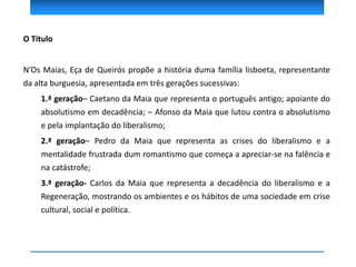 O Título
N’Os Maias, Eça de Queirós propõe a história duma família lisboeta, representante
da alta burguesia, apresentada em três gerações sucessivas:
1.ª geração– Caetano da Maia que representa o português antigo; apoiante do
absolutismo em decadência; – Afonso da Maia que lutou contra o absolutismo
e pela implantação do liberalismo;
2.ª geração– Pedro da Maia que representa as crises do liberalismo e a
mentalidade frustrada dum romantismo que começa a apreciar-se na falência e
na catástrofe;
3.ª geração- Carlos da Maia que representa a decadência do liberalismo e a
Regeneração, mostrando os ambientes e os hábitos de uma sociedade em crise
cultural, social e política.
 