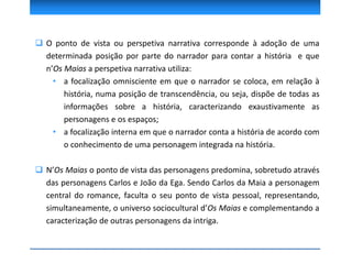  O ponto de vista ou perspetiva narrativa corresponde à adoção de uma
determinada posição por parte do narrador para contar a história e que
n’Os Maias a perspetiva narrativa utiliza:
• a focalização omnisciente em que o narrador se coloca, em relação à
história, numa posição de transcendência, ou seja, dispõe de todas as
informações sobre a história, caracterizando exaustivamente as
personagens e os espaços;
• a focalização interna em que o narrador conta a história de acordo com
o conhecimento de uma personagem integrada na história.
 N’Os Maias o ponto de vista das personagens predomina, sobretudo através
das personagens Carlos e João da Ega. Sendo Carlos da Maia a personagem
central do romance, faculta o seu ponto de vista pessoal, representando,
simultaneamente, o universo sociocultural d’Os Maias e complementando a
caracterização de outras personagens da intriga.
 
