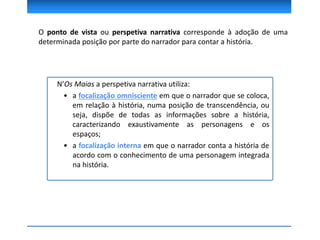 N’Os Maias a perspetiva narrativa utiliza:
• a focalização omnisciente em que o narrador que se coloca,
em relação à história, numa posição de transcendência, ou
seja, dispõe de todas as informações sobre a história,
caracterizando exaustivamente as personagens e os
espaços;
• a focalização interna em que o narrador conta a história de
acordo com o conhecimento de uma personagem integrada
na história.
O ponto de vista ou perspetiva narrativa corresponde à adoção de uma
determinada posição por parte do narrador para contar a história.
 