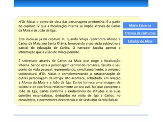 N’Os Maias o ponto de vista das personagens predomina. É a partir
do capítulo IV que a focalização interna se impõe através de Carlos
da Maia e de João da Ega.
Esta inicia-se já no capítulo III, quando Vilaça reencontra Afonso e
Carlos da Maia, em Santa Olávia, fornecendo a sua visão subjectiva e
parcial da educação de Carlos. O narrador faculta apenas a
informação que a visão de Vilaça permite.
É sobretudo através de Carlos da Maia que surge a focalização
interna. Sendo esta a personagem central do romance, faculta o seu
ponto de vista pessoal, representando, simultaneamente, o universo
sociocultural d’Os Maias e complementando a caracterização de
outras personagens da intriga. Isto acontece, sobretudo, em relação
a Afonso da Maia e a João da Ega. Carlos fornece uma imagem de
solidez e de coerência relativamente ao seu avô. No que concerne a
João da Ega, Carlos confirma a exuberância de atitudes e as suas
opiniões escandalosas, deduzidas na visita de Ega a Carlos, no
consultório, e pormenores decorativos e de vestuário da Vila Balzac.
Maria Eduarda
Crónica de costumes
Estados de Alma
 