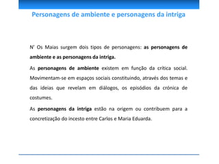 Personagens de ambiente e personagens da intriga
N’ Os Maias surgem dois tipos de personagens: as personagens de
ambiente e as personagens da intriga.
As personagens de ambiente existem em função da crítica social.
Movimentam-se em espaços sociais constituindo, através dos temas e
das ideias que revelam em diálogos, os episódios da crónica de
costumes.
As personagens da intriga estão na origem ou contribuem para a
concretização do incesto entre Carlos e Maria Eduarda.
 
