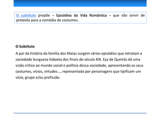 O Subtítulo
A par da história da família dos Maias surgem vários episódios que retratam a
sociedade burguesa lisboeta dos finais do século XIX. Eça de Queirós dá uma
visão crítica ao mundo social e político dessa sociedade, apresentando os seus
costumes, vícios, virtudes..., representada por personagens que tipificam um
vício, grupo e/ou profissão.
O subtítulo propõe – Episódios da Vida Romântica – que vão servir de
pretexto para a comédia de costumes.
 