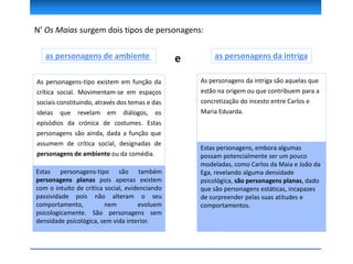 N’ Os Maias surgem dois tipos de personagens:
as personagens de ambiente as personagens da intrigae
As personagens da intriga são aquelas que
estão na origem ou que contribuem para a
concretização do incesto entre Carlos e
Maria Eduarda.
Estas personagens, embora algumas
possam potencialmente ser um pouco
modeladas, como Carlos da Maia e João da
Ega, revelando alguma densidade
psicológica, são personagens planas, dado
que são personagens estáticas, incapazes
de surpreender pelas suas atitudes e
comportamentos.
As personagens-tipo existem em função da
crítica social. Movimentam-se em espaços
sociais constituindo, através dos temas e das
ideias que revelam em diálogos, os
episódios da crónica de costumes. Estas
personagens são ainda, dada a função que
assumem de crítica social, designadas de
personagens de ambiente ou da comédia.
Estas personagens-tipo são também
personagens planas pois apenas existem
com o intuito de crítica social, evidenciando
passividade pois não alteram o seu
comportamento, nem evoluem
psicologicamente. São personagens sem
densidade psicológica, sem vida interior.
 