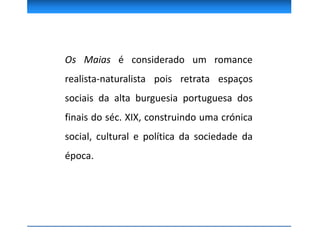 Os Maias é considerado um romance
realista-naturalista pois retrata espaços
sociais da alta burguesia portuguesa dos
finais do séc. XIX, construindo uma crónica
social, cultural e política da sociedade da
época.
 