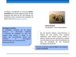 Os Maias é considerado um romance realista-
naturalista pois retrata espaços sociais da alta
burguesia dos finais do séc. XIX, fazendo um
verdadeiro fresco caricatural da sociedade da
época, sob uma abordagem científica.
Pintura Realista
The Gleaners – Jean Francois MilletAbordagem científica
A abordagem científica de Os Maias
traduz-se na observação objectiva
e minuciosa da realidade, ou seja, dos
espaços onde decorre a acção, e na
análise das circunstâncias sociais que
envolvem as personagens,
condicionando o seu comportamento.
(clique para fechar)
Eça de Queirós elabora, aparentemente, a
história de uma família, mas, constrói,
sobretudo, uma crónica social, cultural e
política, através da qual conhecemos o espaço
social da época em que a obra foi produzida, ou
seja, da sociedade da alta burguesia
portuguesa do século XIX.
Por isso, se diz que a obra Os Maias é um romance
realista-naturalista
 