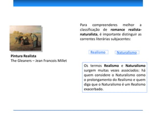 Pintura Realista
The Gleaners – Jean Francois Millet
Para compreenderes melhor a
classificação de romance realista-
naturalista, é importante distinguir as
correntes literárias subjacentes:
Os termos Realismo e Naturalismo
surgem muitas vezes associados: há
quem considere o Naturalismo como
o prolongamento do Realismo e quem
diga que o Naturalismo é um Realismo
exacerbado.
Realismo Naturalismo
 