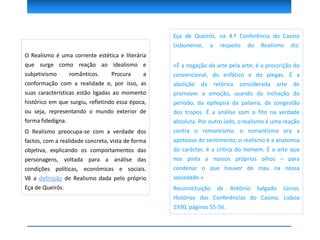 Eça de Queirós, na 4.ª Conferência do Casino
Lisbonense, a respeito do Realismo diz:
«É a negação da arte pela arte; é a proscrição do
convencional, do enfático e do piegas. É a
abolição da retórica considerada arte de
promover a emoção, usando da inchação do
período, da epilepsia da palavra, da congestão
dos tropos. É a análise com o fito na verdade
absoluta. Por outro lado, o realismo é uma reação
contra o romantismo: o romantismo era a
apoteose do sentimento; o realismo é a anatomia
do carácter, é a crítica do homem. É a arte que
nos pinta a nossos próprios olhos – para
condenar o que houver de mau na nossa
sociedade.»
Reconstituição de António Salgado Júnior,
Histórias das Conferências do Casino, Lisboa
1930, páginas 55-56.
O Realismo é uma corrente estética e literária
que surge como reação ao idealismo e
subjetivismo românticos. Procura a
conformação com a realidade e, por isso, as
suas características estão ligadas ao momento
histórico em que surgiu, refletindo essa época,
ou seja, representando o mundo exterior de
forma fidedigna.
O Realismo preocupa-se com a verdade dos
factos, com a realidade concreta, vista de forma
objetiva, explicando os comportamentos das
personagens, voltada para a análise das
condições políticas, económicas e sociais.
Vê a definição de Realismo dada pelo próprio
Eça de Queirós.
 