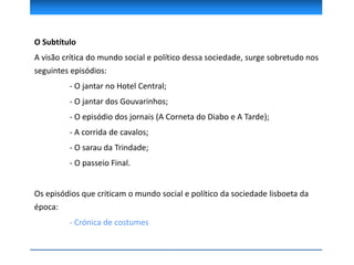 O Subtítulo
A visão crítica do mundo social e político dessa sociedade, surge sobretudo nos
seguintes episódios:
- O jantar no Hotel Central;
- O jantar dos Gouvarinhos;
- O episódio dos jornais (A Corneta do Diabo e A Tarde);
- A corrida de cavalos;
- O sarau da Trindade;
- O passeio Final.
Os episódios que criticam o mundo social e político da sociedade lisboeta da
época:
- Crónica de costumes
 