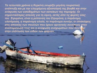 Τα ηειεπηαία ρξόληα ε Κεξθίλε γλσξίδεη κεγάιε ηνπξηζηηθή
αλάπηπμε θαη κε ηελ ειεγρόκελε αμηνπνίεζή ηεο βνεζά θαη ζηελ
ελίζρπζε ησλ εηζνδεκάησλ ησλ θαηνίθσλ ηεο πεξηνρήο. Οη
ζεκαληηθόηεξεο απεηιέο γηα ηε ιίκλε, εθηόο από ηηο θεξηέο ύιεο
ηνπ Σηξπκόλα, είλαη ε ξύπαλζε ηνπ Σηξπκόλα, ε παξάλνκε
πινηόκεζε, ε παξάλνκε αιηεία, ην παξάλνκν θπλήγη, νη επηζθέςεηο
ζηηο απνηθίεο ησλ πνπιηώλ πνπ έρνπλ αξλεηηθέο ζπλέπεηεο ζηελ
αλαπαξαγσγή ηνπο θαη ε αλύςσζε αλαρσκάησλ πνπ ζπληειεί
ζηελ ειάηησζε ησλ εηδώλ ησλ ςαξηώλ.
 