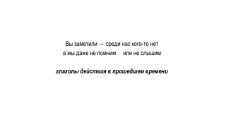 Вы заметили – среди нас кого-то нет
а мы даже не помним или не слышим
глаголы действия в прошедшем времени
 