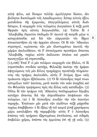 3
αὐτῷ φίλοι, καὶ δύναμιν πολλὴν ὡμολόγησαν δώσειν, ἐὰν
βούληται διαπολεμεῖν τοῖς Λακεδαιμονίοις· διόπερ αὐτοὺς ἠξίου
μεταδοῦναι τῆς ἡγεμονίας, ἐπαγγελλόμενος αὐτοῖς δυεῖν
θάτερον, ἢ ναυμαχεῖν τοὺς πολεμίους ἀναγκάσειν ἢ πεζῇ μετὰ
Θρᾳκῶν πρὸς αὐτοὺς διαγωνιεῖσθαι. (4) Ταῦτα δὲ ὁ
᾿Αλκιβιάδης ἔπραττεν ἐπιθυμῶν δι’ ἑαυτοῦ τῇ πατρίδι μέγα τι
κατεργάσασθαι καὶ διὰ τῶν εὐεργεσιῶν τὸν δῆμον
ἀποκαταστῆσαι εἰς τὴν ἀρχαίαν εὔνοιαν. Οἱ δὲ τῶν ᾿Αθηναίων
στρατηγοί, νομίσαντες τῶν μὲν ἐλαττωμάτων ἑαυτοῖς τὴν
μέμψιν ἀκολουθήσειν, τὰ δ’ ἐπιτεύγματα προσάψειν ἅπαντας
᾿Αλκιβιάδῃ, ταχέως αὐτὸν ἐκέλευσαν ἀπιέναι καὶ μηκέτι
προσεγγίζειν τῷ στρατοπέδῳ.
[13,106] Ἐπεὶ δ’ οἱ μὲν πολέμιοι ναυμαχεῖν οὐκ ἤθελον, τὸ δὲ
στρατόπεδον σιτοδεία κατεῖχε, Φιλοκλῆς ἐκείνην τὴν ἡμέραν
ἀφηγούμενος τοῖς μὲν ἄλλοις τριηράρχοις προσέταξε πληρώσα-
ντας τὰς τριήρεις ἀκολουθεῖν, αὐτὸς δ’ ἑτοίμας ἔχων ναῦς
τριάκοντα τάχιον ἐξέπλευσεν. (2) Ὁ δὲ Λύσανδρος παρά τινων
αὐτομόλων ταῦτ’ ἀκούσας, μετὰ πασῶν τῶν νεῶν ἀναχθεὶς καὶ
τὸν Φιλοκλέα τρεψάμενος πρὸς τὰς ἄλλας ναῦς κατεδίωξεν. (3)
Οὔπω δὲ τῶν τριήρων τοῖς ᾿Αθηναίοις πεπληρωμένων θόρυβος
κατεῖχεν ἅπαντας διὰ τὴν ἀπροσδόκητον ἐπιφάνειαν τῶν
πολεμίων. (4) ὁ δὲ Λύσανδρος συνιδὼν τὴν τῶν ἐναντίων
ταραχήν, ᾿Ετεόνικον μὲν μετὰ τῶν εἰωθότων πεζῇ μάχεσθαι
ταχέως ἀπεβίβασεν· ὁ δὲ ὀξέως τῇ τοῦ καιροῦ ῥοπῇ χρησάμενος
μέρος κατελάβετο τῆς παρεμβολῆς· αὐτὸς δ’ ὁ Λύσανδρος
ἁπάσαις ταῖς τριήρεσιν ἐξηρτυμέναις ἐπιπλεύσας, καὶ σιδηρᾶς
ἐπιβαλὼν χεῖρας, ἀπέσπα τὰς ὁρμούσας ἐπὶ τῇ γῇ ναῦς. (5)
 