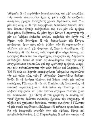 4
᾿Αθηναῖοι δὲ τὸ παράδοξον ἐκπεπληγμένοι, καὶ μήτ’ ἀναχθῆναι
ταῖς ναυσὶν ἀναστροφὴν ἔχοντες μήτε πεζῇ διαγωνίζεσθαι
δυνάμενοι, βραχὺν ἀντισχόντες χρόνον ἐτράπησαν, εὐθὺ δ’ οἱ
μὲν τὰς ναῦς, οἱ δὲ τὴν παρεμβολὴν ἐκλιπόντες ἔφυγον, ὅπου
που’ ἕκαστος ἤλπιζε σωθήσεσθαι. (6) Τῶν μὲν οὖν τριήρων
δέκα μόνον διεξέπεσον, ὧν μίαν ἔχων Κόνων ὁ στρατηγὸς τὴν
μὲν εἰς ᾿Αθήνας ἐπάνοδον ἀπέγνω φοβηθεὶς τὴν ὀργὴν τοῦ
δήμου, πρὸς Εὐαγόραν δὲ τὸν ἀφηγούμενον τῆς Κύπρου
κατέφυγεν, ἔχων πρὸς αὐτὸν φιλίαν· τῶν δὲ στρατιωτῶν οἱ
πλεῖστοι μὲν κατὰ γῆν φυγόντες εἰς Σηστὸν διεσώθησαν. (7)
Λύσανδρος δὲ τὰς λοιπὰς ναῦς παραλαβὼν αἰχμαλώτους, καὶ
ζωγρήσας Φιλοκλέα τὸν στρατηγόν, ἀπαγαγὼν εἰς Λάμψακον
ἀπέσφαξεν. Μετὰ δὲ ταῦτ’ εἰς Λακεδαίμονα τοὺς τὴν νίκην
ἀπαγγελοῦντας ἀπέστειλεν ἐπὶ τῆς κρατίστης τριήρους, κοσμή-
σας τοῖς πολυτελεστάτοις τὴν ναῦν ὅπλοις καὶ λαφύροις. (8)
Ἐπὶ δὲ τοὺς εἰς Σηστὸν καταφυγόντας ᾿Αθηναίους στρατεύσας
τὴν μὲν πόλιν εἷλε, τοὺς δ’ ᾿Αθηναίους ὑποσπόνδους ἀφῆκεν.
Εὐθὺς δὲ τῇ δυνάμει πλεύσας ἐπὶ Σάμον αὐτὸς μὲν ταύτην
ἐπολιόρκει, Γύλιππον δὲ τὸν εἰς Σικελίαν τοῖς Συρακοσίοις τῷ
ναυτικῷ συμπολεμήσαντα ἀπέστειλεν εἰς Σπάρτην τά τε
λάφυρα κομίζοντα καὶ μετὰ τούτων ἀργυρίου τάλαντα χίλια
καὶ πεντακόσια. (9) Ὄντος δὲ τοῦ χρήματος ἐν σακίοις, καὶ
ταῦτ' ἔχοντος ἑκάστου σκυτάλην ἔχουσαν τὴν ἐπιγραφὴν τὸ
πλῆθος τοῦ χρήματος δηλοῦσαν, ταύτην ἀγνοήσας ὁ Γύλιππος
τὰ μὲν σακία παρέλυσεν, ἐξελόμενος δὲ τάλαντα τριακόσια, καὶ
διὰ τῆς ἐπιγραφῆς γνωσθεὶς ὑπὸ τῶν ἐφόρων, ἔφυγε καὶ
κατεδικάσθη θανάτῳ. (10) Παραπλησίως δὲ καὶ τὸν πατέρα τοῦ
 