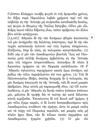 5
Γυλίππου Κλέαρχον συνέβη φυγεῖν ἐν τοῖς ἔμπροσθεν χρόνοις,
ὅτι δόξας παρὰ Περικλέους λαβεῖν χρήματα περὶ τοῦ τὴν
εἰσβολὴν εἰς τὴν ᾿Αττικὴν μὴ ποιήσασθαι κατεδικάσθη θανάτῳ,
καὶ φυγὼν ἐν Θουρίοις τῆς ᾿Ιταλίας διέτριβεν. Οὗτοι μὲν οὖν,
ἄνδρες ἱκανοὶ τἄλλα δόξαντες εἶναι, ταῦτα πράξαντες τὸν ἄλλον
βίον αὐτῶν κατῄσχυναν.
[13,107] ᾿Αθηναῖοι δὲ τὴν τῶν δυνάμεων φθορὰν ἀκούσαντες
τοῦ μὲν ἀντέχεσθαι τῆς θαλάττης ἀπέστησαν, περὶ δὲ τὴν τῶν
τειχῶν κατασκευὴν ἐγίνοντο καὶ τοὺς λιμένας ἀπεχώννυον,
ἐλπίζοντες, ὅπερ ἦν εἰκός, εἰς πολιορκίαν καταστήσεσθαι. (2)
Εὐθὺ γὰρ οἱ μὲν τῶν Λακεδαιμονίων βασιλεῖς ῏Αγις καὶ Παυ-
σανίας μετὰ πολλῆς δυνάμεως ἐμβαλόντες εἰς τὴν ᾿Αττικὴν
πρὸς τοῖς τείχεσιν ἐστρατοπέδευον, Λύσανδρος δὲ πλέον ἢ
διακοσίαις τριήρεσιν εἰς τὸν Πειραιέα κατέπλευσεν. Οἱ δ’
᾿Αθηναῖοι τηλικούτοις περιεχόμενοι κακοῖς ὅμως ἀντεῖχον, καὶ
ῥᾳδίως τὴν πόλιν παρεφύλαττον ἐπί τινα χρόνον. (3) Τοῖς δὲ
Πελοποννησίοις ἔδοξεν, ἐπείπερ δυσχερὴς ἦν ἡ πολιορκία, τὰς
μὲν δυνάμεις ἀπαγαγεῖν ἐκ τῆς ᾿Αττικῆς, ταῖς δὲ ναυσὶ μακρὰν
ἐφεδρεύειν, ὅπως αὐτοῖς μὴ παρακομισθῇ σῖτος. (4) Οὗ συντε-
λεσθέντος, οἱ μὲν ᾿Αθηναῖοι εἰς δεινὴν σπάνιν ἐνέπεσον ἁπάντων
μέν, μάλιστα δὲ τροφῆς διὰ τὸ ταύτην ἀεὶ κατὰ θάλατταν
αὐτοῖς κομίζεσθαι. Ἐπιτείνοντος δὲ τοῦ δεινοῦ καθ’ ἡμέραν, ἡ
μὲν πόλις ἔγεμε νεκρῶν, οἱ δὲ λοιποὶ διαπρεσβευσάμενοι πρὸς
Λακεδαιμονίους συνέθεντο τὴν εἰρήνην, ὥστε τὰ μακρὰ σκέλη
καὶ τὰ τείχη τοῦ Πειραιέως περιελεῖν, καὶ μακρὰς ναῦς μὴ
πλεῖον ἔχειν δέκα, τῶν δὲ πόλεων πασῶν ἐκχωρῆσαι καὶ
Λακεδαιμονίοις ἡγεμόσι χρῆσθαι. (5) Ὁ μὲν οὖν
 