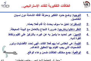 1.‫ال‬‫ت‬‫وجيه‬:‫حدود‬ ‫وضع‬‫التفكير‬‫ومعرفة‬‫آ‬‫فاق‬‫ه‬‫دون‬ ‫الشاملة‬‫جنسي‬‫ان‬
‫التفاصيل‬.
2.‫ال‬‫إستقراء‬:‫ق‬ ‫إذا‬ ‫يحدث‬ ‫سوف‬ ‫ما‬ ‫تخيل‬‫ا‬‫بعمله‬ ‫فعل‬ ‫م‬.
3.‫وخارجيا‬ ‫داخليا‬ ‫النظر‬‫ضرورة‬ :‫ال‬ ‫مع‬ ‫بالتعامل‬ ‫النجاح‬‫بيئة‬.‫المحيطة‬
4.‫التمييز‬‫عبر‬ :‫تحد‬‫ي‬‫ما‬ ‫د‬‫ي‬‫غير‬ ‫عن‬ ‫به‬ ‫تميز‬،‫ه‬‫على‬ ‫بالتركيز‬‫وجن‬ ‫القيم‬‫قاط‬
‫القو‬‫ة‬‫لدي‬‫ه‬.
5.‫القيمة‬‫دهي‬ :‫ال‬ ‫فعل‬ ‫يهم‬ ‫لما‬ ‫اجنعكاس‬‫فهي‬ ،‫قائد‬‫الفضليات‬ ‫تحدد‬‫و‬‫تبرر‬
‫ال‬ ‫التضحيات‬‫ي‬ ‫تي‬‫لتحقيق‬ ‫بها‬ ‫القيام‬ ‫جب‬‫ال‬.‫أدهداف‬
6.‫ال‬‫واقعية‬‫الواقع‬ ‫وعاء‬ ‫ضمن‬ ‫الطاقات‬ ‫مختلف‬ ‫جمع‬ :.
‫لل‬ ‫التفكيرية‬ ‫الطاقات‬‫قائد‬‫الستراتيجي‬..
 