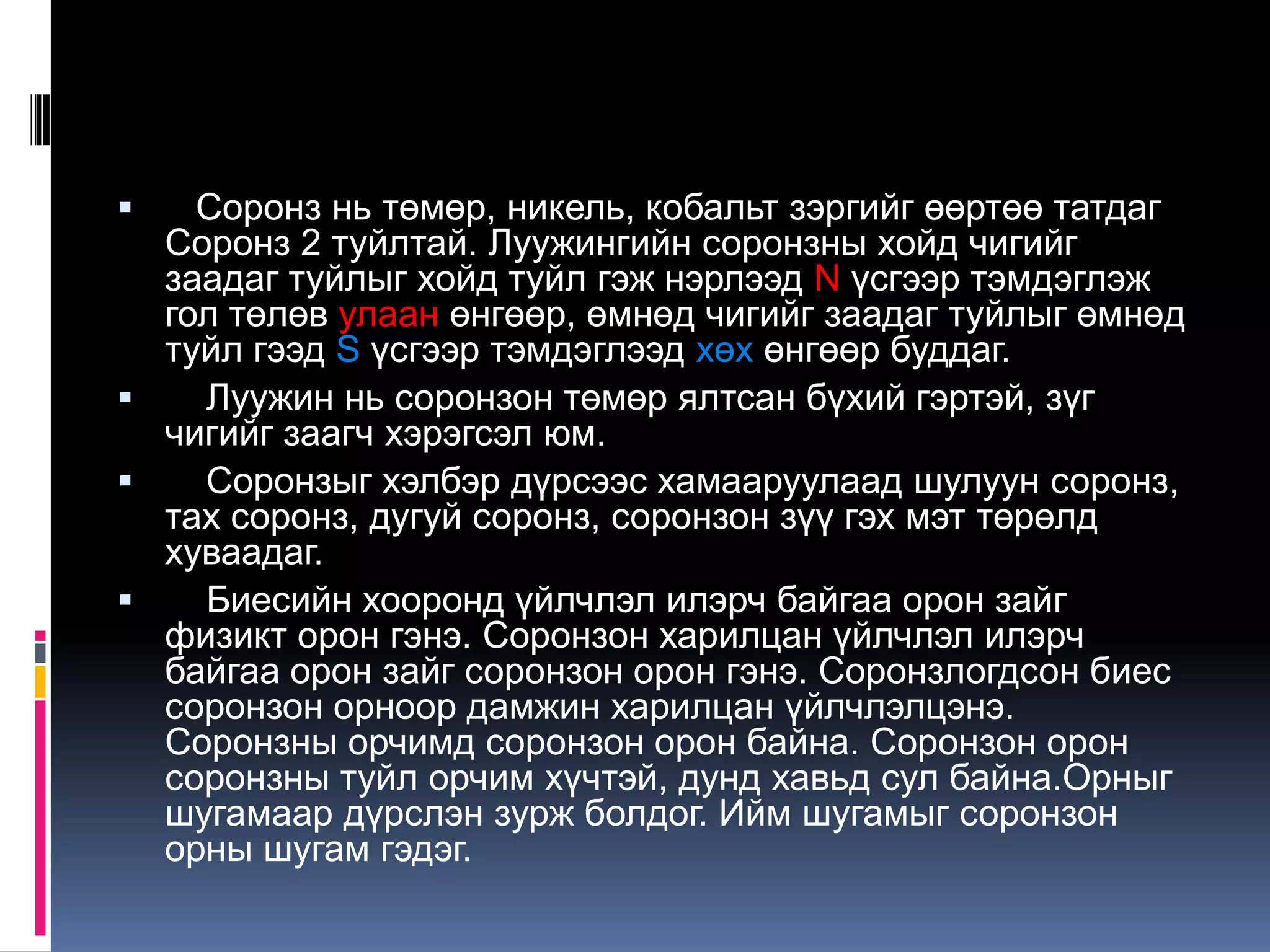 Соронз нь төмөр, никель, кобальт зэргийг өөртөө татдаг
Соронз 2 туйлтай. Луужингийн соронзны хойд чигийг
заадаг туйлыг хойд туйл гэж нэрлээд N үсгээр тэмдэглэж
гол төлөв улаан өнгөөр, өмнөд чигийг заадаг туйлыг өмнөд
туйл гээд S үсгээр тэмдэглээд хөх өнгөөр буддаг.
 Луужин нь соронзон төмөр ялтсан бүхий гэртэй, зүг
чигийг заагч хэрэгсэл юм.
 Соронзыг хэлбэр дүрсээс хамааруулаад шулуун соронз,
тах соронз, дугуй соронз, соронзон зүү гэх мэт төрөлд
хуваадаг.
 Биесийн хооронд үйлчлэл илэрч байгаа орон зайг
физикт орон гэнэ. Соронзон харилцан үйлчлэл илэрч
байгаа орон зайг соронзон орон гэнэ. Соронзлогдсон биес
соронзон орноор дамжин харилцан үйлчлэлцэнэ.
Соронзны орчимд соронзон орон байна. Соронзон орон
соронзны туйл орчим хүчтэй, дунд хавьд сул байна.Орныг
шугамаар дүрслэн зурж болдог. Ийм шугамыг соронзон
орны шугам гэдэг.
 