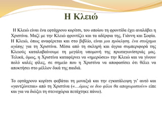 Η Κλειώ
Η Κλειώ είναι ένα εφτάχρονο κορίτσι, του οποίου τη φροντίδα έχει αναλάβει η
Χριστίνα. Μαζί με την Κλειώ φροντίζει και τα αδέρφια της, Γιάννη και Σοφία.
Η Κλειώ, όπως αναφέρεται και στο βιβλίο, είναι μια πρόκληση, ένα στοίχημα
αγάπης για τη Χριστίνα. Μέσα από τη σκληρή και άγρια συμπεριφορά της
Κλειούς καταλαβαίνουμε τη μεγάλη υπομονή της πρωταγωνίστριάς μας.
Τελικά, όμως, η Χριστίνα καταφέρνει να «ημερώσει» την Κλειώ και να γίνουν
πολύ καλές φίλες, σε σημείο που η Χριστίνα να αποφασίσει ότι θέλει να
αποκτήσει στο μέλλον δικά της παιδιά.
Το εφτάχρονο κορίτσι φοβάται τη μοναξιά και την εγκατάλειψη γι’ αυτό και
«γαντζώνεται» από τη Χριστίνα («…όμως οι δυο φίλοι θα αποχωριστούν» είπε
και για να διώξει τη στενοχώρια πετάχτηκε πάνω).
 