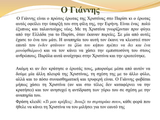 Ο Γιάννης
Ο Γιάννης είναι ο πρώτος έρωτας της Χριστίνας στο Παρίσι κι ο έρωτας
αυτός οφείλει την ύπαρξή του στη φίλη της, την Ειρήνη. Είναι ένας πολύ
έξυπνος και ταλαντούχος νέος. Με τη Χριστίνα γνωρίζονταν πριν φύγει
από την Ελλάδα για το Παρίσι, όταν έκαναν πορείες. Σε μία από αυτές
έχασε το ένα του μάτι. Η αναπηρία του αυτή τον έκανε να κλειστεί στον
εαυτό του («δεν φτάνουν τα ζώα του κήπου πρέπει να δει και ένα
μονόφθαλμο») και να τον κάνει να χάσει την εμπιστοσύνη του στους
ανθρώπους. Παρόλα αυτά ανοίχτηκε στην Χριστίνα και την ερωτεύτηκε.
Ακόμη κι αν δεν κράτησε ο έρωτάς τους, μπορούμε μέσα από αυτόν να
δούμε μία άλλη πλευρά της Χριστίνας, τη σχέση της με το άλλο φύλο,
αλλά και το πόσο συναισθηματική και τρυφερή είναι. Ο Γιάννης φοβάται
μήπως χάσει τη Χριστίνα (αν και στο τέλος δεν καταφέρνει να την
κρατήσει) και τον ανησυχεί η αντίδραση των γύρω του σε σχέση με την
αναπηρία του.
Φράση κλειδί: «Τι μου κρύβεις; Άνοιξε το συρταράκι σου», κάθε φορά που
ήθελε να κάνει τη Χριστίνα να του μιλήσει για τον εαυτό της
 