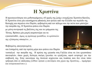 Η Χριστίνα
Η πρωταγωνίστρια του μυθιστορήματος «Ο χορός της ζωής» ονομάζεται Χριστίνα Κανέλη.
Η Χριστίνα είναι μία εικοσάχρονη ηθοποιός που φεύγει από την Ελλάδα την περίοδο της
Κατοχής και πηγαίνει στο Παρίσι, φοβισμένη από τον πόλεμο και την πείνα που μάστιζαν
την πατρίδα της. Η Χριστίνα φτάνει στο Παρίσι
με μόνη συντροφιά τις βαλίτσες της και τα γράμματα της
Τόνιας. Βρίσκει μία μικρή γκαρσονιέρα για να
εγκατασταθεί , όμως «η πρόσοψη τρισάθλια, το κρύσταλλο
της εξώπορτας σπασμένο…».
Φοβισμένη, απογοητευμένη
και λυπημένη, από την πρώτη μέρα που φτάνει στο Παρίσι
νοσταλγεί την πατρίδα της. Η πρώτη της εργασία στη Γαλλία είναι σε ένα εργοστάσιο
παντοφλών, όπου χωρίς δεύτερη σκέψη ξεκινάει να εργάζεται, αφού ανησυχεί για την
επιβίωσή της. Στην καινούρια της δουλειά αγχώνεται και λυπάται που δεν είναι τόσο
γρήγορη όσο οι υπόλοιπες («Όταν έφτασε η παντόφλα στα χέρια της Χριστίνας… ταράχτηκε
και αναψοκοκκίνισε».).
 
