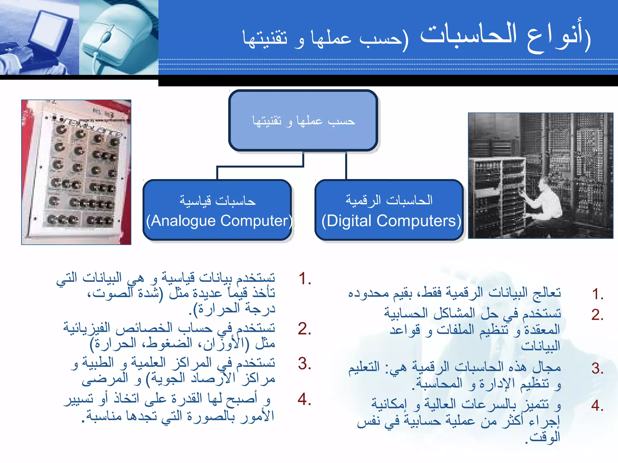 ‫الحاسبات‬ ‫أنواع‬)‫تقنيتها‬ ‫و‬ ‫عملها‬ ‫دحسب‬ )
‫تقنيتها‬ ‫و‬ ‫عملها‬ ‫دحسب‬‫تقنيتها‬ ‫و‬ ‫عملها‬ ‫دحسب‬
‫قياسية‬ ‫دحاسبات‬
(Analogue Computer)
‫قياسية‬ ‫دحاسبات‬
(Analogue Computer)
‫الحاسبات‬‫الرقمية‬
(Digital Computers)
‫الحاسبات‬‫الرقمية‬
(Digital Computers)
1.‫محدوده‬ ‫بقيم‬ ،‫فقط‬ ‫الرقمية‬ ‫البيانات‬ ‫تعالج‬
2.‫الحسابية‬ ‫المشاكل‬ ‫دحل‬ ‫في‬ ‫تستخدم‬
‫قواعد‬ ‫و‬ ‫الملفات‬ ‫تنظيم‬ ‫و‬ ‫المعقدة‬
‫البيانات‬
3.‫التعليم‬ :‫هي‬ ‫الرقمية‬ ‫الحاسبات‬ ‫هذه‬ ‫مجال‬
.‫المحاسبة‬ ‫و‬ ‫الدارة‬ ‫تنظيم‬ ‫و‬
4.‫إمكانية‬ ‫و‬ ‫العالية‬ ‫بالسرعات‬ ‫تتميز‬ ‫و‬
‫نفس‬ ‫في‬ ‫دحسابية‬ ‫عملية‬ ‫من‬ ‫أكثر‬ ‫إجراء‬
.‫الوقت‬
1.‫التي‬ ‫البيانات‬ ‫هي‬ ‫و‬ ‫قياسية‬ ‫بيانات‬ ‫تستخدم‬
،‫الصوت‬ ‫)شدة‬ ‫مثل‬ ‫عديدة‬ ‫ا‬ً ‫قيم‬ ‫تأخذ‬
.(‫الحرارة‬ ‫درجة‬
2.‫الفيزيائية‬ ‫الخصائص‬ ‫دحساب‬ ‫في‬ ‫تستخدم‬
(‫الحرارة‬ ،‫الضغوط‬ ،‫)الوزان‬ ‫مثل‬
3.‫و‬ ‫الطبية‬ ‫و‬ ‫العلمية‬ ‫المراكز‬ ‫في‬ ‫تستخدم‬
‫المرضى‬ ‫و‬ (‫الجوية‬ ‫الرصاد‬ ‫مراكز‬
4.‫تسيير‬ ‫أو‬ ‫اتخاذ‬ ‫على‬ ‫القدرة‬ ‫لها‬ ‫أصبح‬ ‫و‬
‫مناسبة‬ ‫تجدها‬ ‫التي‬ ‫بالصورة‬ ‫المور‬.
 