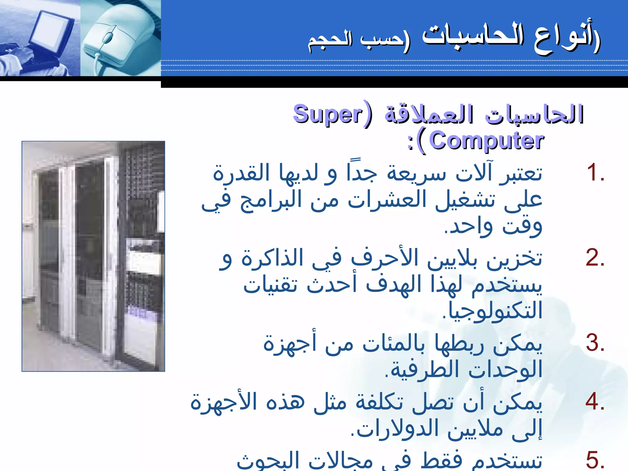 ‫العملقة‬ ‫الحاسبات‬‫العملقة‬ ‫الحاسبات‬))SuperSuper
ComputerComputer((::
1.‫القدرة‬ ‫لديها‬ ‫و‬ ‫جدا‬ ‫سريعة‬ ‫آلت‬ ‫تعتبر‬
‫في‬ ‫البرامج‬ ‫من‬ ‫العشرات‬ ‫تشغيل‬ ‫على‬
.‫واحد‬ ‫وقت‬
2.‫و‬ ‫الذاكرة‬ ‫في‬ ‫الحرف‬ ‫بليين‬ ‫تخزين‬
‫تقنيات‬ ‫أحدث‬ ‫الهدف‬ ‫لهذا‬ ‫يستخدم‬
.‫التكنولوجيا‬
3.‫أجهزة‬ ‫من‬ ‫بالمئات‬ ‫ربطها‬ ‫يمكن‬
.‫الطرفية‬ ‫الوحدات‬
4.‫الجهزة‬ ‫هذه‬ ‫مثل‬ ‫تكلفة‬ ‫تصل‬ ‫أن‬ ‫يمكن‬
.‫الدولرات‬ ‫مليين‬ ‫إلى‬
5.‫البحوث‬ ‫مجالت‬ ‫في‬ ‫فقط‬ ‫تستخدم‬
‫الحاسبات‬ ‫أنواع‬‫الحاسبات‬ ‫أنواع‬‫الحجم‬ ‫)حسب‬‫الحجم‬ ‫)حسب‬ ))
 