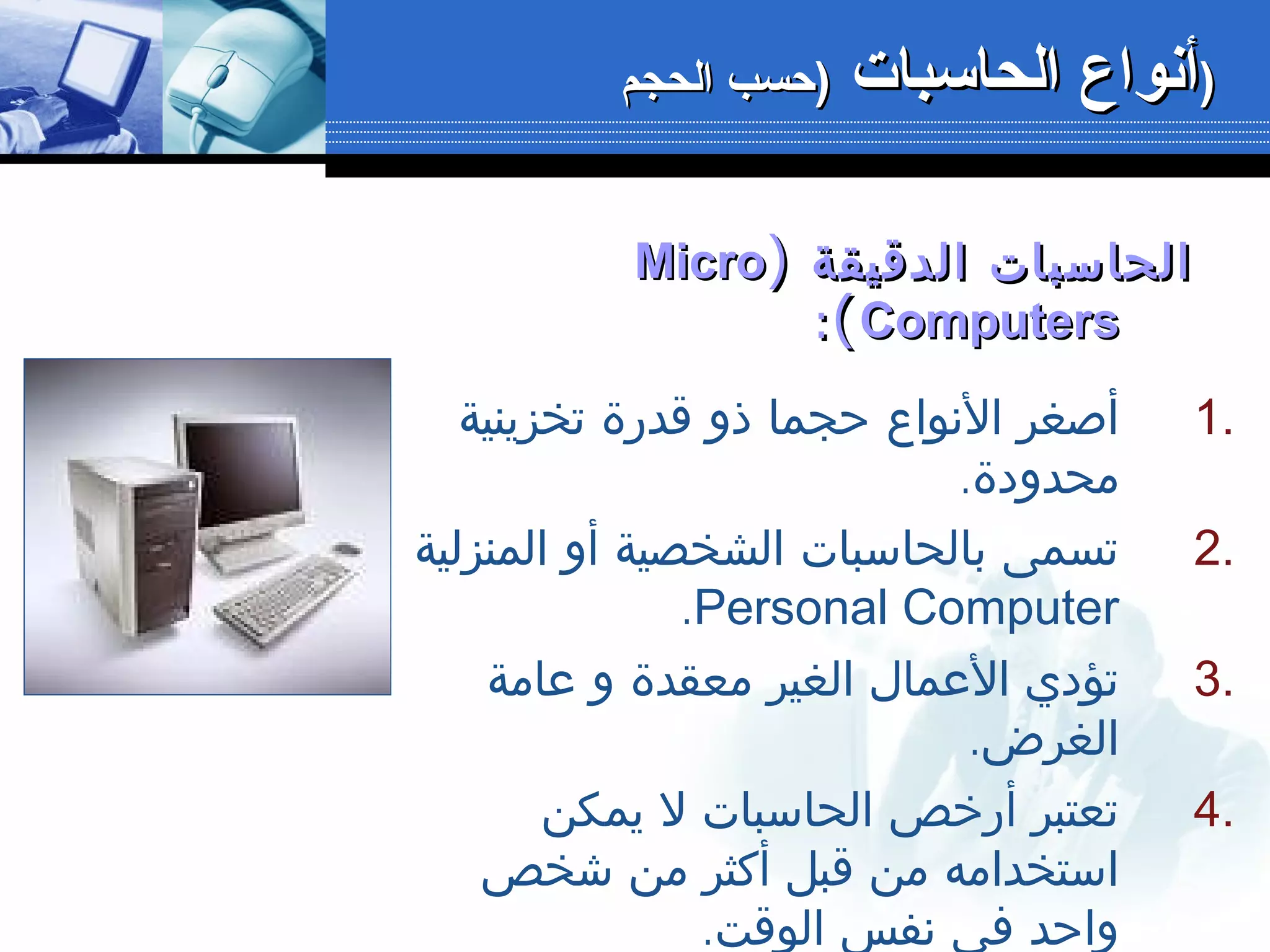 ‫الدقيقة‬ ‫الحاسبات‬‫الدقيقة‬ ‫الحاسبات‬))MicroMicro
ComputersComputers((::
1.‫تخزينية‬ ‫قدرة‬ ‫ذو‬ ‫حجما‬ ‫النواع‬ ‫أصغر‬
.‫محدودة‬
2.‫المنزلية‬ ‫أو‬ ‫الشخصية‬ ‫بالحاسبات‬ ‫تسمى‬
Personal Computer.
3.‫عامة‬ ‫و‬ ‫معقدة‬ ‫الغير‬ ‫العمال‬ ‫تؤدي‬
.‫الغرض‬
4.‫يمكن‬ ‫ل‬ ‫الحاسبات‬ ‫أرخص‬ ‫تعتبر‬
‫شخص‬ ‫من‬ ‫أكثر‬ ‫قبل‬ ‫من‬ ‫استخدامه‬
.‫الوقت‬ ‫نفس‬ ‫في‬ ‫واحد‬
‫الحاسبات‬ ‫أنواع‬‫الحاسبات‬ ‫أنواع‬‫الحجم‬ ‫)حسب‬‫الحجم‬ ‫)حسب‬ ))
 