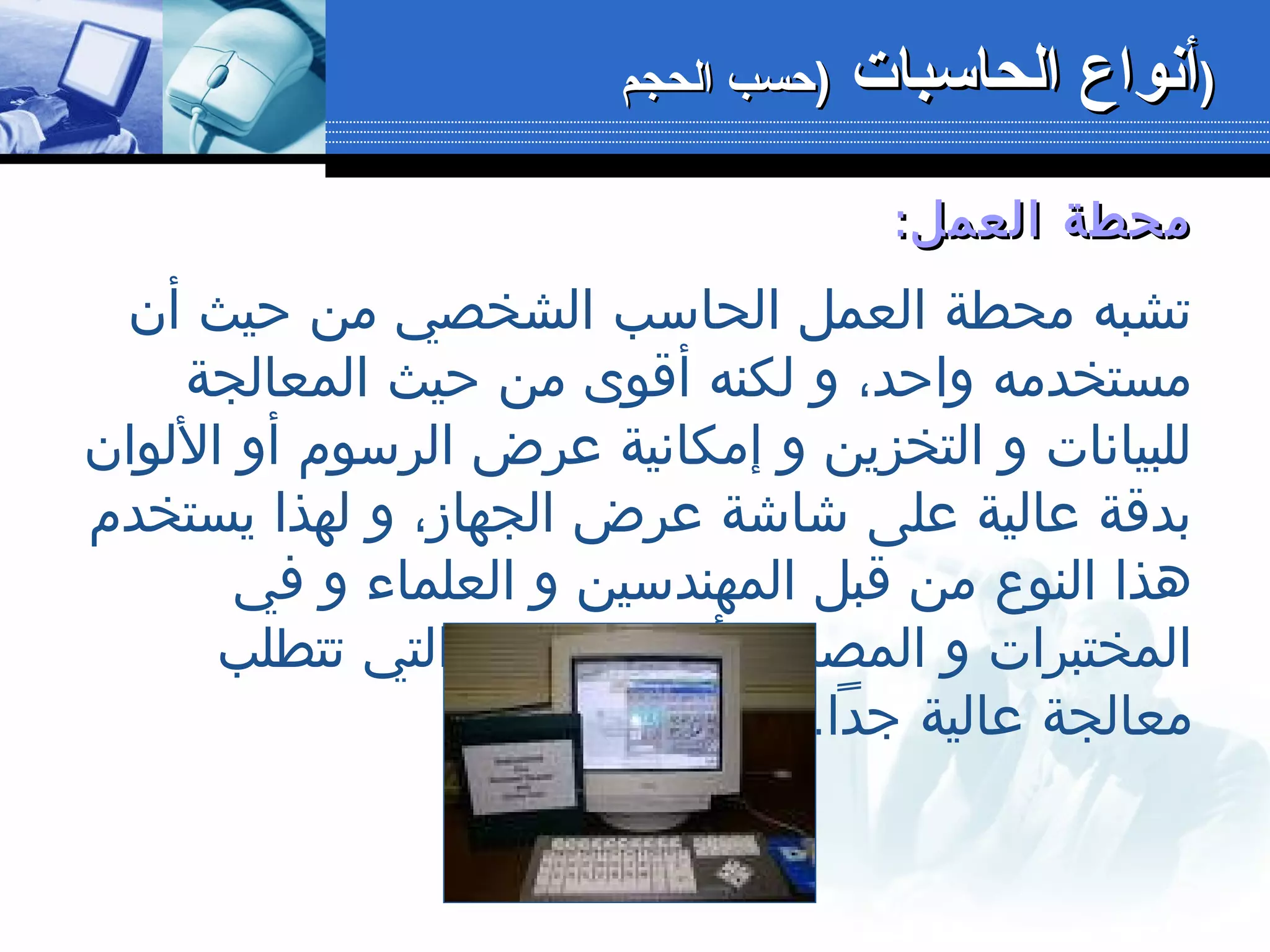 :‫العمل‬ ‫محطة‬:‫العمل‬ ‫محطة‬
‫أن‬ ‫حيث‬ ‫من‬ ‫الشخصي‬ ‫الحاسب‬ ‫العمل‬ ‫محطة‬ ‫تشبه‬
‫المعالجة‬ ‫حيث‬ ‫من‬ ‫أقوى‬ ‫لكنه‬ ‫و‬ ،‫واحد‬ ‫مستخدمه‬
‫اللوان‬ ‫أو‬ ‫الرسوم‬ ‫عرض‬ ‫إمكانية‬ ‫و‬ ‫التخزين‬ ‫و‬ ‫للبيانات‬
‫يستخدم‬ ‫لهذا‬ ‫و‬ ،‫الجهاز‬ ‫عرض‬ ‫شاشة‬ ‫على‬ ‫عالية‬ ‫بدقة‬
‫في‬ ‫و‬ ‫العلماء‬ ‫و‬ ‫المهندسين‬ ‫قبل‬ ‫من‬ ‫النوع‬ ‫هذا‬
‫تتطلب‬ ‫التي‬ ‫المجالت‬ ‫أي‬ ،‫المصانع‬ ‫و‬ ‫المختبرات‬
.‫جدا‬ ‫عالية‬ ‫معالجة‬
‫الحاسبات‬ ‫أنواع‬‫الحاسبات‬ ‫أنواع‬‫الحجم‬ ‫)حسب‬‫الحجم‬ ‫)حسب‬ ))
 