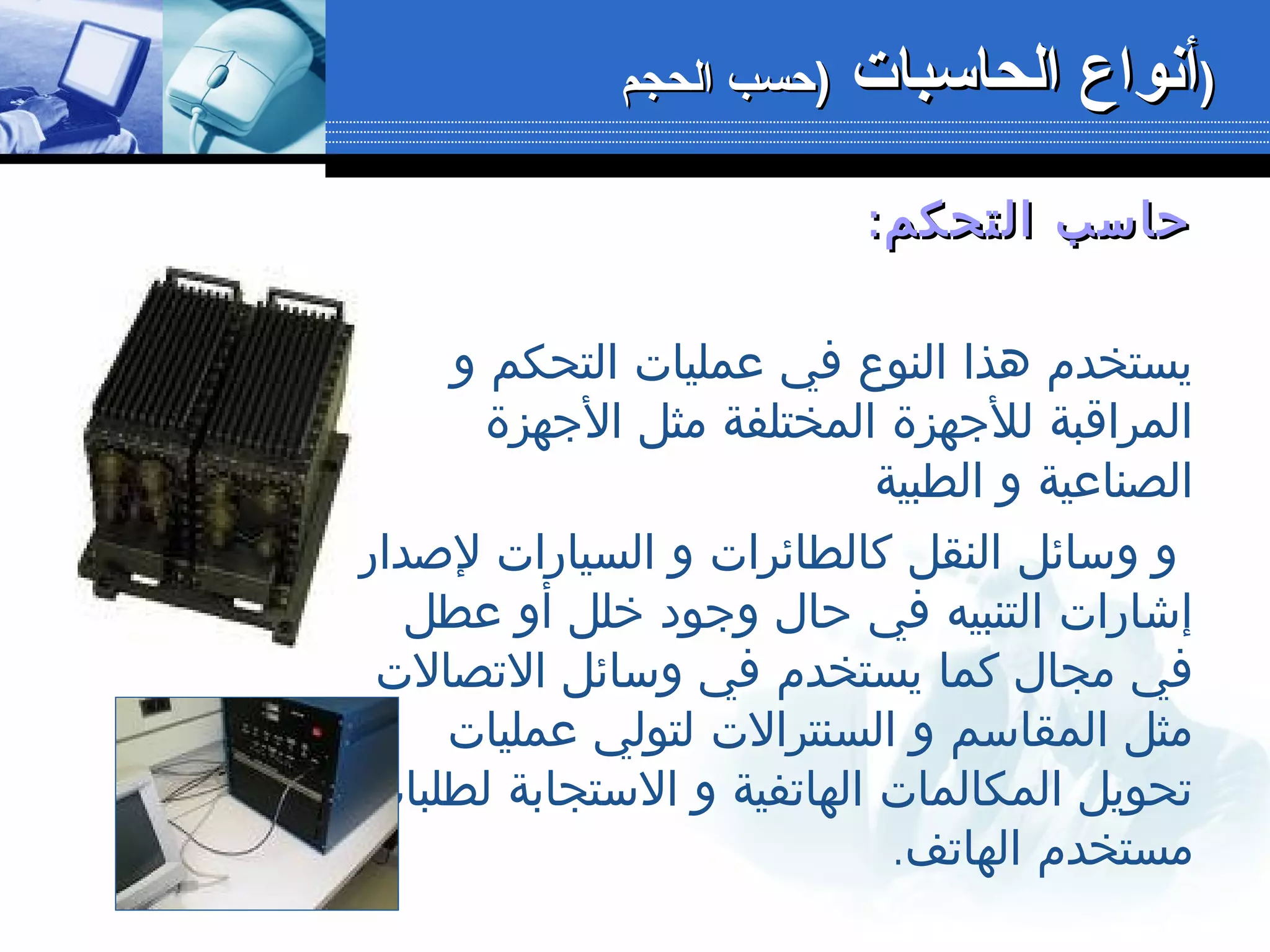 :‫التحكم‬ ‫حاسب‬:‫التحكم‬ ‫حاسب‬
‫و‬ ‫التحكم‬ ‫عمليات‬ ‫في‬ ‫النوع‬ ‫هذا‬ ‫يستخدم‬
‫الجهزة‬ ‫مثل‬ ‫المختلفة‬ ‫للجهزة‬ ‫المراقبة‬
‫الطبية‬ ‫و‬ ‫الصناعية‬
‫لصدار‬ ‫السيارات‬ ‫و‬ ‫كالطائرات‬ ‫النقل‬ ‫وسائل‬ ‫و‬
‫عطل‬ ‫أو‬ ‫خلل‬ ‫وجود‬ ‫حال‬ ‫في‬ ‫التنبيه‬ ‫إشارات‬
‫التصالت‬ ‫وسائل‬ ‫في‬ ‫يستخدم‬ ‫كما‬ ‫مجال‬ ‫في‬
‫عمليات‬ ‫لتولي‬ ‫السنترالت‬ ‫و‬ ‫المقاسم‬ ‫مثل‬
‫لطلبات‬ ‫الستجابة‬ ‫و‬ ‫الهاتفية‬ ‫المكالمات‬ ‫تحويل‬
.‫الهاتف‬ ‫مستخدم‬
‫الحاسبات‬ ‫أنواع‬‫الحاسبات‬ ‫أنواع‬‫الحجم‬ ‫)حسب‬‫الحجم‬ ‫)حسب‬ ))
 