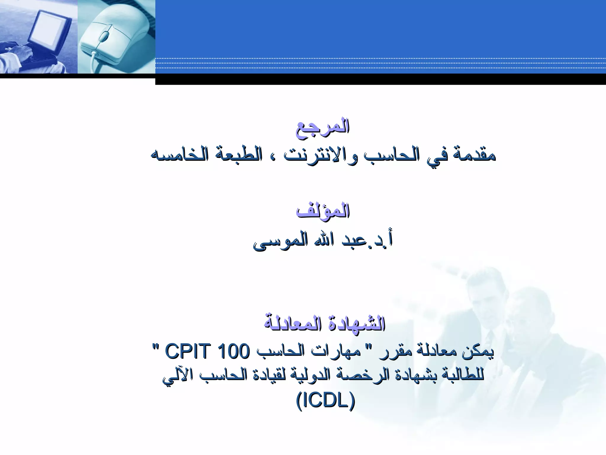 ‫المرجع‬‫المرجع‬
‫الخامسه‬ ‫الطبعة‬ ، ‫والنترنت‬ ‫الحاسب‬ ‫في‬ ‫مقدمة‬‫الخامسه‬ ‫الطبعة‬ ، ‫والنترنت‬ ‫الحاسب‬ ‫في‬ ‫مقدمة‬
‫المؤلف‬‫المؤلف‬
‫الموسى‬ ‫ال‬ ‫أ.د.عبد‬‫الموسى‬ ‫ال‬ ‫أ.د.عبد‬
‫المعادلة‬ ‫الشهادة‬‫المعادلة‬ ‫الشهادة‬
‫الحاسب‬ ‫مهارات‬ " ‫مقرر‬ ‫معادلة‬ ‫يمكن‬‫الحاسب‬ ‫مهارات‬ " ‫مقرر‬ ‫معادلة‬ ‫يمكن‬CPIT 100CPIT 100""
‫اللي‬ ‫الحاسب‬ ‫لقيادة‬ ‫الدولية‬ ‫الرخصة‬ ‫بشهادة‬ ‫للطالبة‬‫اللي‬ ‫الحاسب‬ ‫لقيادة‬ ‫الدولية‬ ‫الرخصة‬ ‫بشهادة‬ ‫للطالبة‬
))ICDLICDL((
 