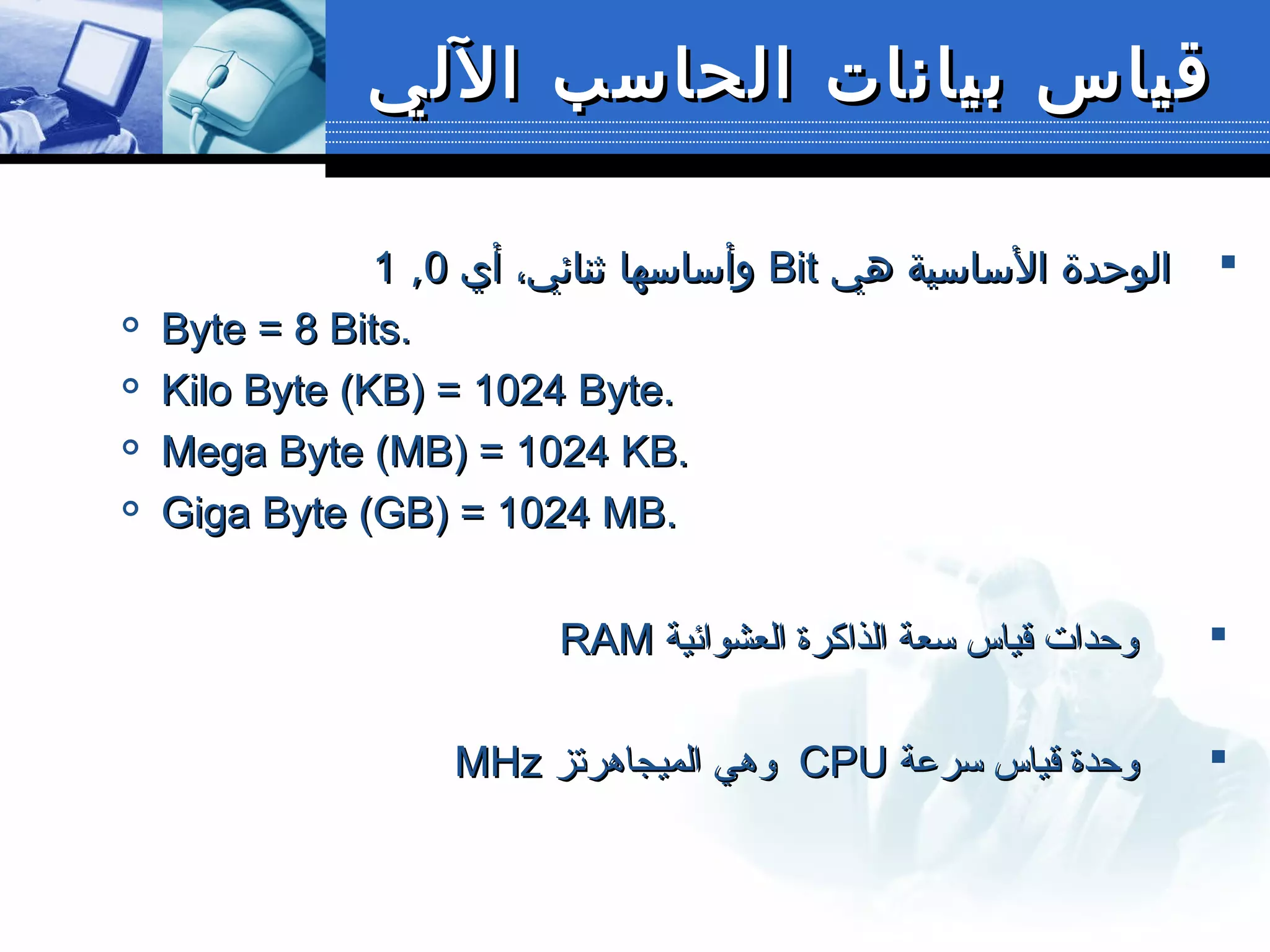 ‫اللي‬ ‫الحاسب‬ ‫بيانات‬ ‫قياس‬‫اللي‬ ‫الحاسب‬ ‫بيانات‬ ‫قياس‬
‫هي‬ ‫الساسية‬ ‫الوحدة‬‫هي‬ ‫الساسية‬ ‫الوحدة‬BitBit‫أي‬ ،‫ثنائي‬ ‫وأساسها‬‫أي‬ ،‫ثنائي‬ ‫وأساسها‬00,,11

Byte = 8 Bits.Byte = 8 Bits.

Kilo Byte (KB) = 1024 Byte.Kilo Byte (KB) = 1024 Byte.

Mega Byte (MB) = 1024 KB.Mega Byte (MB) = 1024 KB.

Giga Byte (GB) = 1024 MB.Giga Byte (GB) = 1024 MB.
‫العشوائية‬ ‫الذاكرة‬ ‫سعة‬ ‫قياس‬ ‫وحدات‬‫العشوائية‬ ‫الذاكرة‬ ‫سعة‬ ‫قياس‬ ‫وحدات‬RAMRAM
‫سرعة‬ ‫قياس‬ ‫وحدة‬‫سرعة‬ ‫قياس‬ ‫وحدة‬CPUCPU‫الميجاهرتز‬ ‫وهي‬‫الميجاهرتز‬ ‫وهي‬MHzMHz
 