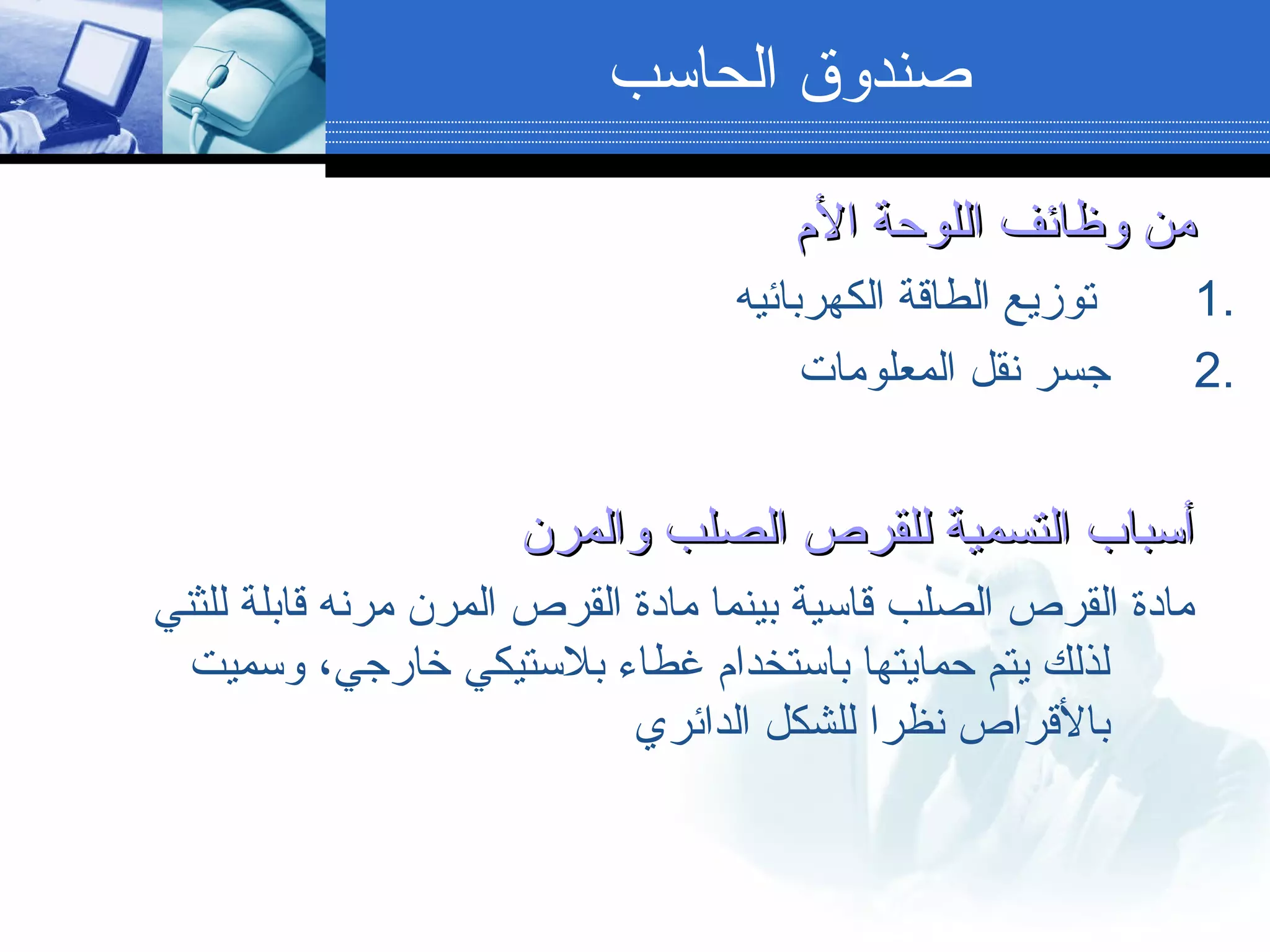 ‫الم‬ ‫اللوحة‬ ‫وظائف‬ ‫من‬‫الم‬ ‫اللوحة‬ ‫وظائف‬ ‫من‬
1.‫الكهربائيه‬ ‫الطاقة‬ ‫توزيع‬
2.‫المعلومات‬ ‫نقل‬ ‫جسر‬
‫والمرن‬ ‫الصلب‬ ‫للقرص‬ ‫التسمية‬ ‫أسباب‬‫والمرن‬ ‫الصلب‬ ‫للقرص‬ ‫التسمية‬ ‫أسباب‬
‫للثني‬ ‫قابلة‬ ‫مرنه‬ ‫المرن‬ ‫القرص‬ ‫مادة‬ ‫بينما‬ ‫قاسية‬ ‫الصلب‬ ‫القرص‬ ‫مادة‬
‫وسميت‬ ،‫رخارجي‬ ‫بلستيكي‬ ‫غطاء‬ ‫باستخدام‬ ‫حمايتها‬ ‫يتم‬ ‫لذلك‬
‫الدائري‬ ‫للشكل‬ ‫نظرا‬ ‫بالقراص‬
‫الحاسب‬ ‫صندوق‬
 