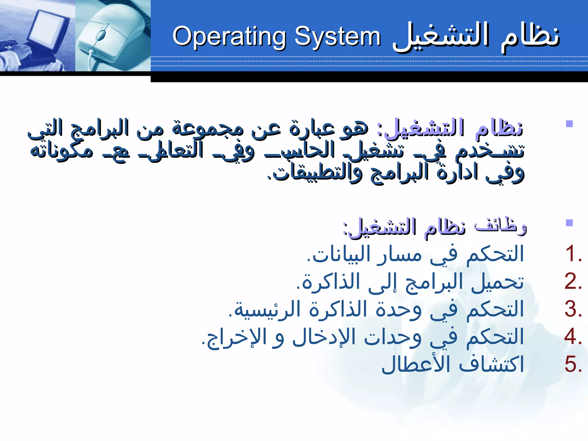 ‫التشغيل‬ ‫نظام‬‫التشغيل‬ ‫نظام‬Operating SystemOperating System
:‫التشغيل‬ ‫نظام‬:‫التشغيل‬ ‫نظام‬‫التي‬ ‫البرامج‬ ‫من‬ ‫مجموعة‬ ‫عن‬ ‫عبارة‬ ‫هو‬‫التي‬ ‫البرامج‬ ‫من‬ ‫مجموعة‬ ‫عن‬ ‫عبارة‬ ‫هو‬
‫مكوناته‬ ‫لعلل‬‫م‬ ‫لللل‬‫التعام‬ ‫ل‬‫ل‬‫لي‬‫وف‬ ‫لبللل‬‫الحاس‬ ‫للل‬‫ي‬‫تشغ‬ ‫ليلل‬‫ف‬ ‫لتلللخدم‬‫تس‬‫مكوناته‬ ‫لعلل‬‫م‬ ‫لللل‬‫التعام‬ ‫ل‬‫ل‬‫لي‬‫وف‬ ‫لبللل‬‫الحاس‬ ‫للل‬‫ي‬‫تشغ‬ ‫ليلل‬‫ف‬ ‫لتلللخدم‬‫تس‬
.‫والتطبيقات‬ ‫البرامج‬ ‫ادارة‬ ‫وفي‬.‫والتطبيقات‬ ‫البرامج‬ ‫ادارة‬ ‫وفي‬
‫وظائف‬‫وظائف‬:‫التشغيل‬ ‫نظام‬:‫التشغيل‬ ‫نظام‬
1..‫البيانات‬ ‫مسار‬ ‫في‬ ‫التحكم‬
2..‫الذاكرة‬ ‫إلى‬ ‫البرامج‬ ‫تحميل‬
3..‫الرئيسية‬ ‫الذاكرة‬ ‫وحدة‬ ‫في‬ ‫التحكم‬
4..‫الخراج‬ ‫و‬ ‫الدخال‬ ‫وحدات‬ ‫في‬ ‫التحكم‬
5.‫العطال‬ ‫اكتشاف‬
 