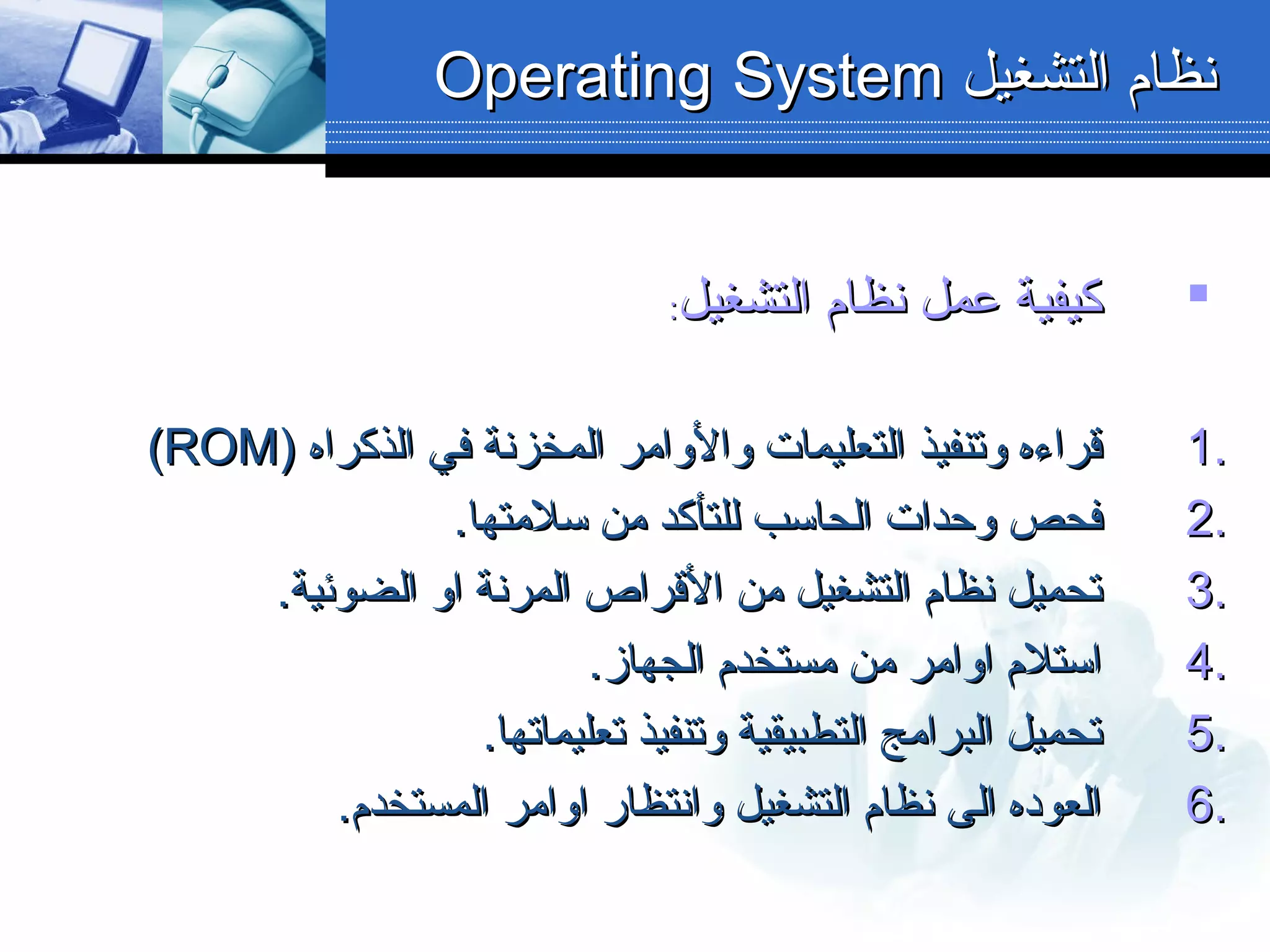 ‫التشغيل‬ ‫نظام‬ ‫عمل‬ ‫كيفية‬‫التشغيل‬ ‫نظام‬ ‫عمل‬ ‫كيفية‬::
1.1.) ‫الذكراه‬ ‫في‬ ‫المخزنة‬ ‫والوامر‬ ‫التعليمات‬ ‫وتنفيذ‬ ‫قراءه‬) ‫الذكراه‬ ‫في‬ ‫المخزنة‬ ‫والوامر‬ ‫التعليمات‬ ‫وتنفيذ‬ ‫قراءه‬ROMROM((
2.2..‫سلمتها‬ ‫من‬ ‫للتأكد‬ ‫الحاسب‬ ‫وحدات‬ ‫فحص‬.‫سلمتها‬ ‫من‬ ‫للتأكد‬ ‫الحاسب‬ ‫وحدات‬ ‫فحص‬
3.3..‫الضوئية‬ ‫او‬ ‫المرنة‬ ‫القراص‬ ‫من‬ ‫التشغيل‬ ‫نظام‬ ‫تحميل‬.‫الضوئية‬ ‫او‬ ‫المرنة‬ ‫القراص‬ ‫من‬ ‫التشغيل‬ ‫نظام‬ ‫تحميل‬
4.4..‫الجهاز‬ ‫مستخدم‬ ‫من‬ ‫اوامر‬ ‫استلم‬.‫الجهاز‬ ‫مستخدم‬ ‫من‬ ‫اوامر‬ ‫استلم‬
5.5..‫تعليماتها‬ ‫وتنفيذ‬ ‫التطبيقية‬ ‫البرامج‬ ‫تحميل‬.‫تعليماتها‬ ‫وتنفيذ‬ ‫التطبيقية‬ ‫البرامج‬ ‫تحميل‬
6.6..‫المستخدم‬ ‫اوامر‬ ‫وانتظار‬ ‫التشغيل‬ ‫نظام‬ ‫الى‬ ‫العوده‬.‫المستخدم‬ ‫اوامر‬ ‫وانتظار‬ ‫التشغيل‬ ‫نظام‬ ‫الى‬ ‫العوده‬
‫التشغيل‬ ‫نظام‬‫التشغيل‬ ‫نظام‬OperatingOperating SystemSystem
 