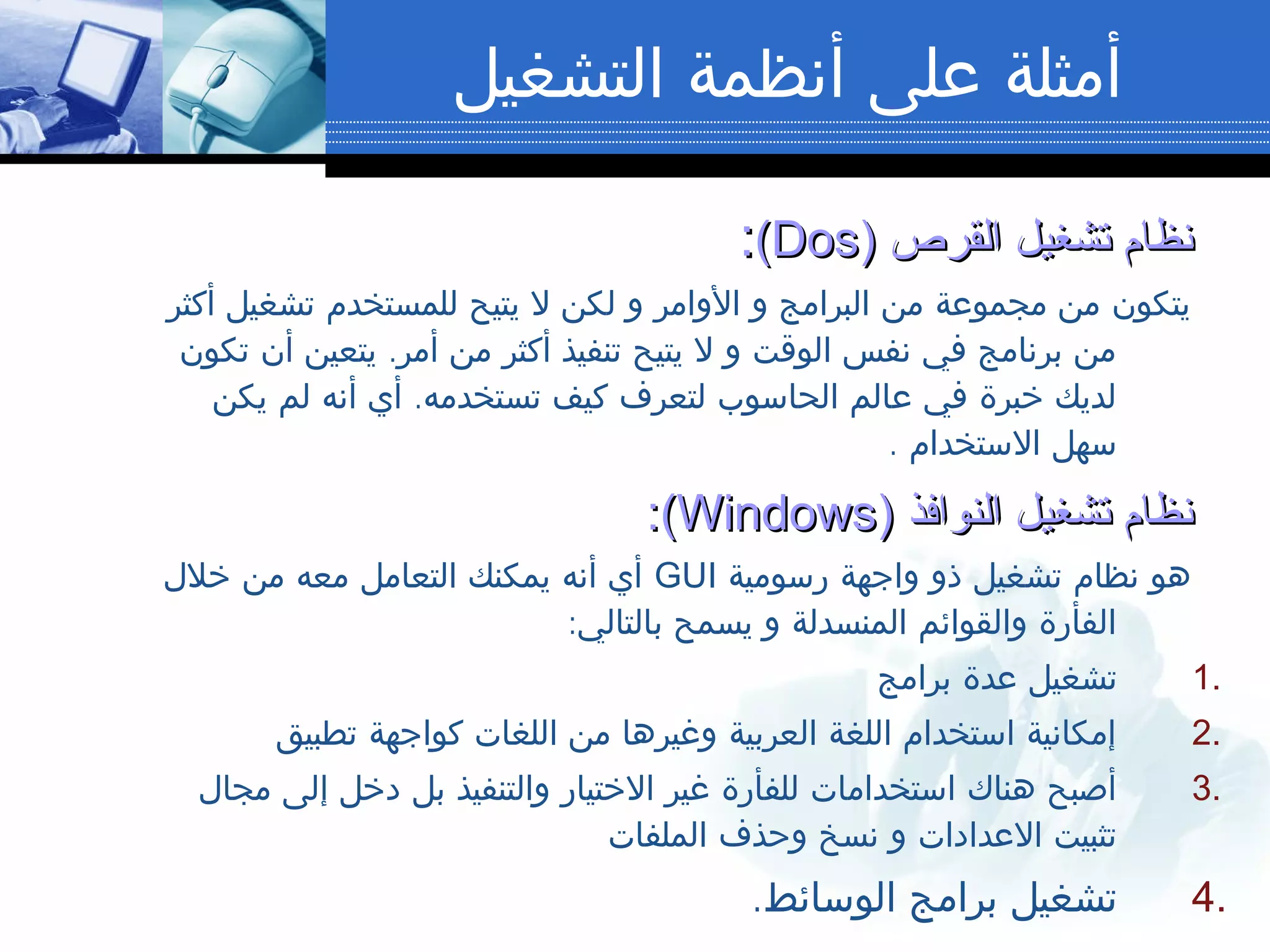 ‫التشغيل‬ ‫أنظمة‬ ‫على‬ ‫أمثلة‬
‫القرص‬ ‫تشغيل‬ ‫نظام‬‫القرص‬ ‫تشغيل‬ ‫نظام‬))DosDos((::
‫أكثر‬ ‫تشغيل‬ ‫للمستخدم‬ ‫يتيح‬ ‫ل‬ ‫لكن‬ ‫و‬ ‫الوامر‬ ‫و‬ ‫البرامج‬ ‫من‬ ‫مجموعة‬ ‫من‬ ‫يتكون‬
.‫تكون‬ ‫أن‬ ‫يتعين‬ ‫أمر‬ ‫من‬ ‫أكثر‬ ‫تنفيذ‬ ‫يتيح‬ ‫ل‬ ‫و‬ ‫الوقت‬ ‫نفس‬ ‫في‬ ‫برنامج‬ ‫من‬
.‫يكن‬ ‫لم‬ ‫أنه‬ ‫أي‬ ‫تستخدمه‬ ‫كيف‬ ‫لتعرف‬ ‫الحاسوب‬ ‫عالم‬ ‫في‬ ‫خبرة‬ ‫لديك‬
. ‫الستخدام‬ ‫سهل‬
‫النوافذ‬ ‫تشغيل‬ ‫نظام‬‫النوافذ‬ ‫تشغيل‬ ‫نظام‬))WindowsWindows((::
‫رسومية‬ ‫واجهة‬ ‫ذو‬ ‫تشغيل‬ ‫نظام‬ ‫هو‬GUI‫خلل‬ ‫من‬ ‫معه‬ ‫التعامل‬ ‫يمكنك‬ ‫أنه‬ ‫أي‬
:‫بالتالي‬ ‫يسمح‬ ‫و‬ ‫المنسدلة‬ ‫والقوائم‬ ‫الفأرة‬
1.‫برامج‬ ‫عدة‬ ‫تشغيل‬
2.‫تطبيق‬ ‫كواجهة‬ ‫اللغات‬ ‫من‬ ‫وغيرها‬ ‫العربية‬ ‫اللغة‬ ‫استخدام‬ ‫إمكانية‬
3.‫مجال‬ ‫إلى‬ ‫دخل‬ ‫بل‬ ‫والتنفيذ‬ ‫الختيار‬ ‫غير‬ ‫للفأرة‬ ‫استخدامات‬ ‫هناك‬ ‫أصبح‬
‫الملفات‬ ‫وحذف‬ ‫نسخ‬ ‫و‬ ‫العدادات‬ ‫تثبيت‬
4..‫الوسائط‬ ‫برامج‬ ‫تشغيل‬
 