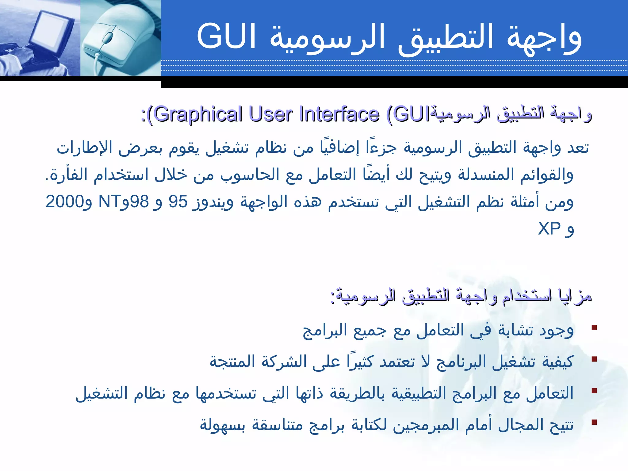 ‫الرسومية‬ ‫التطبيق‬ ‫واجهة‬GUI
‫الرسومية‬ ‫التطبيق‬ ‫واجهة‬‫الرسومية‬ ‫التطبيق‬ ‫واجهة‬Graphical User InterfaceGraphical User Interface ((GUIGUI:(:(
‫الطارات‬ ‫بعرض‬ ‫يقوم‬ ‫تشغيل‬ ‫نظام‬ ‫من‬ ‫يا‬ً ‫إضاف‬ ‫ءا‬ً ‫جز‬ ‫الرسومية‬ ‫التطبيق‬ ‫واجهة‬ ‫تعد‬
.‫الفأرة‬ ‫استخدام‬ ‫خلل‬ ‫من‬ ‫الحاسوب‬ ‫مع‬ ‫التعامل‬ ‫ضا‬ً ‫أي‬ ‫لك‬ ‫ويتيح‬ ‫المنسدلة‬ ‫والقوائم‬
‫ويندوز‬ ‫الواجهة‬ ‫هذه‬ ‫تستخدم‬ ‫التي‬ ‫التشغيل‬ ‫نظم‬ ‫أمثلة‬ ‫ومن‬95‫و‬98‫و‬NT‫و‬2000
‫و‬XP
:‫الرسومية‬ ‫التطبيق‬ ‫واجهة‬ ‫استخدام‬ ‫مزايا‬:‫الرسومية‬ ‫التطبيق‬ ‫واجهة‬ ‫استخدام‬ ‫مزايا‬
‫البرامج‬ ‫جميع‬ ‫مع‬ ‫التعامل‬ ‫في‬ ‫تشابة‬ ‫وجود‬
‫المنتجة‬ ‫الشركة‬ ‫على‬ ‫را‬ً ‫كثي‬ ‫تعتمد‬ ‫ل‬ ‫البرنامج‬ ‫تشغيل‬ ‫كيفية‬
‫التشغيل‬ ‫نظام‬ ‫مع‬ ‫تستخدمها‬ ‫التي‬ ‫ذاتها‬ ‫بالطريقة‬ ‫التطبيقية‬ ‫البرامج‬ ‫مع‬ ‫التعامل‬
‫بسهولة‬ ‫متناسقة‬ ‫برامج‬ ‫لكتابة‬ ‫المبرمجين‬ ‫أمام‬ ‫المجال‬ ‫تتيح‬
 