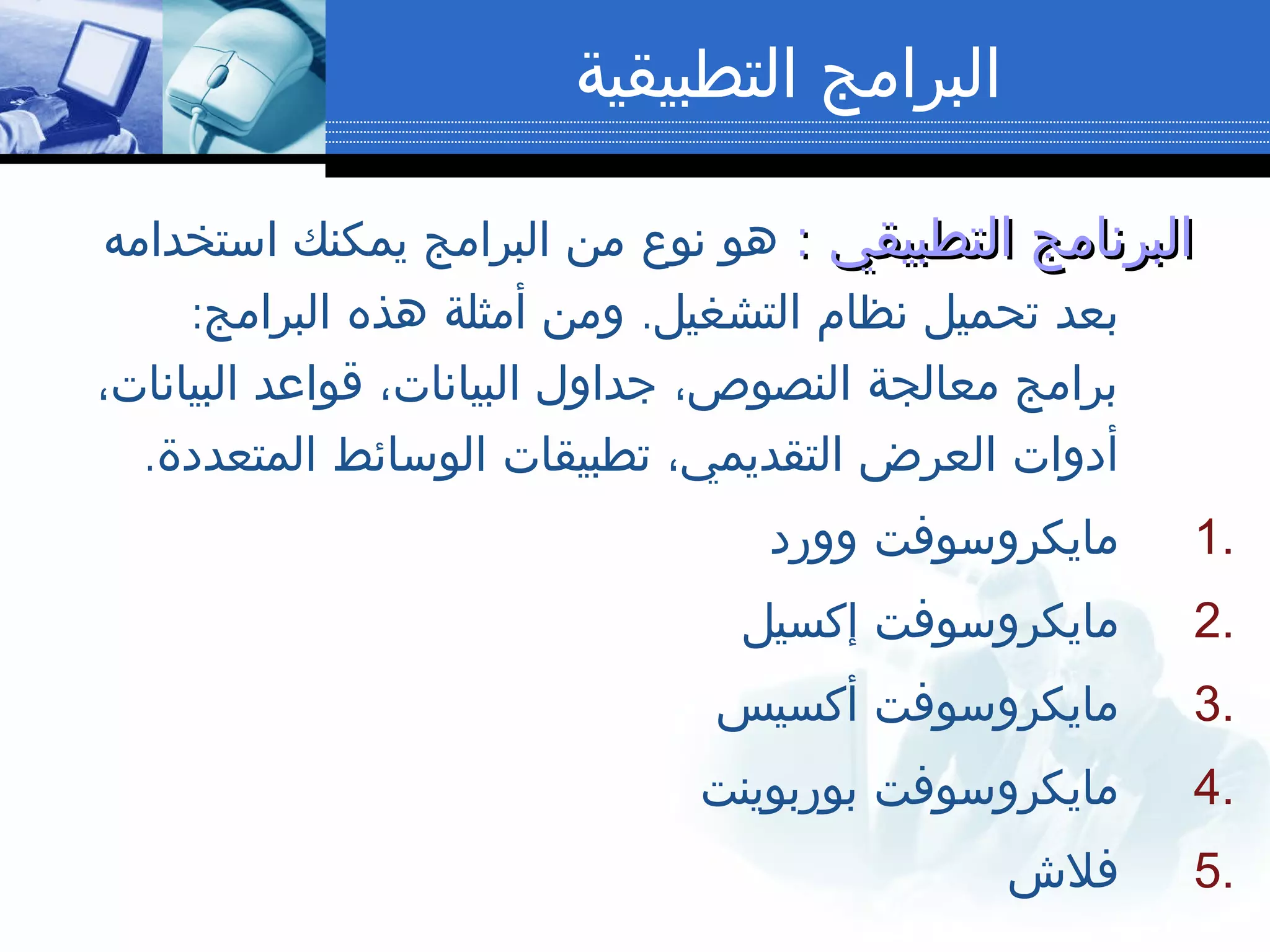 ‫التطبيقية‬ ‫البرامج‬
‫التطبيقي‬ ‫البرنامج‬‫التطبيقي‬ ‫البرنامج‬::‫استخدامه‬ ‫يمكنك‬ ‫البرامج‬ ‫من‬ ‫نوع‬ ‫هو‬
: .‫البرامج‬ ‫هذه‬ ‫أمثلة‬ ‫ومن‬ ‫التشغيل‬ ‫نظام‬ ‫تحميل‬ ‫بعد‬
،‫البيانات‬ ‫قواعد‬ ،‫البيانات‬ ‫جداول‬ ،‫النصوص‬ ‫معالجة‬ ‫برامج‬
.‫المتعددة‬ ‫الوسائط‬ ‫تطبيقات‬ ،‫التقديمي‬ ‫العرض‬ ‫أدوات‬
1.‫وورد‬ ‫مايكروسوفت‬
2.‫إكسيل‬ ‫مايكروسوفت‬
3.‫أكسيس‬ ‫مايكروسوفت‬
4.‫بوربوينت‬ ‫مايكروسوفت‬
5.‫فلش‬
 