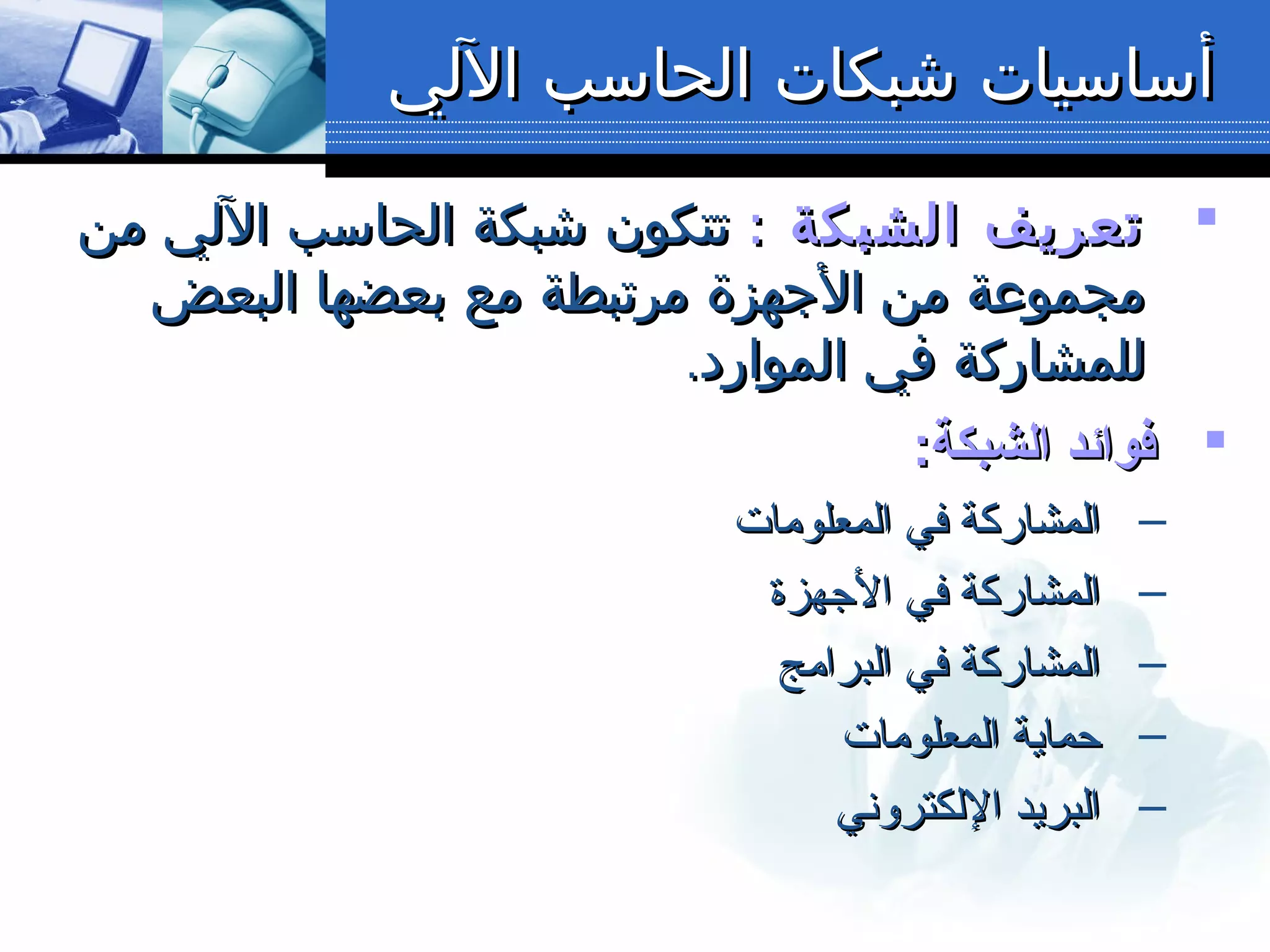 ‫اللي‬ ‫الحاسب‬ ‫شبكات‬ ‫أساسيات‬‫اللي‬ ‫الحاسب‬ ‫شبكات‬ ‫أساسيات‬
: ‫الشبكة‬ ‫تعريف‬: ‫الشبكة‬ ‫تعريف‬‫من‬ ‫اللي‬ ‫الحاسب‬ ‫شبكة‬ ‫تتكون‬‫من‬ ‫اللي‬ ‫الحاسب‬ ‫شبكة‬ ‫تتكون‬
‫البعض‬ ‫بعضها‬ ‫مع‬ ‫مرتبطة‬ ‫الجهزة‬ ‫من‬ ‫مجموعة‬‫البعض‬ ‫بعضها‬ ‫مع‬ ‫مرتبطة‬ ‫الجهزة‬ ‫من‬ ‫مجموعة‬
.‫الموارد‬ ‫في‬ ‫للمشاركة‬.‫الموارد‬ ‫في‬ ‫للمشاركة‬
:‫اىلشبكة‬ ‫فوائد‬:‫اىلشبكة‬ ‫فوائد‬
–‫المعلومات‬ ‫في‬ ‫المشاركة‬‫المعلومات‬ ‫في‬ ‫المشاركة‬
–‫الجهزة‬ ‫في‬ ‫المشاركة‬‫الجهزة‬ ‫في‬ ‫المشاركة‬
–‫البرامج‬ ‫في‬ ‫المشاركة‬‫البرامج‬ ‫في‬ ‫المشاركة‬
–‫المعلومات‬ ‫حماية‬‫المعلومات‬ ‫حماية‬
–‫اللكتروني‬ ‫البريد‬‫اللكتروني‬ ‫البريد‬
 