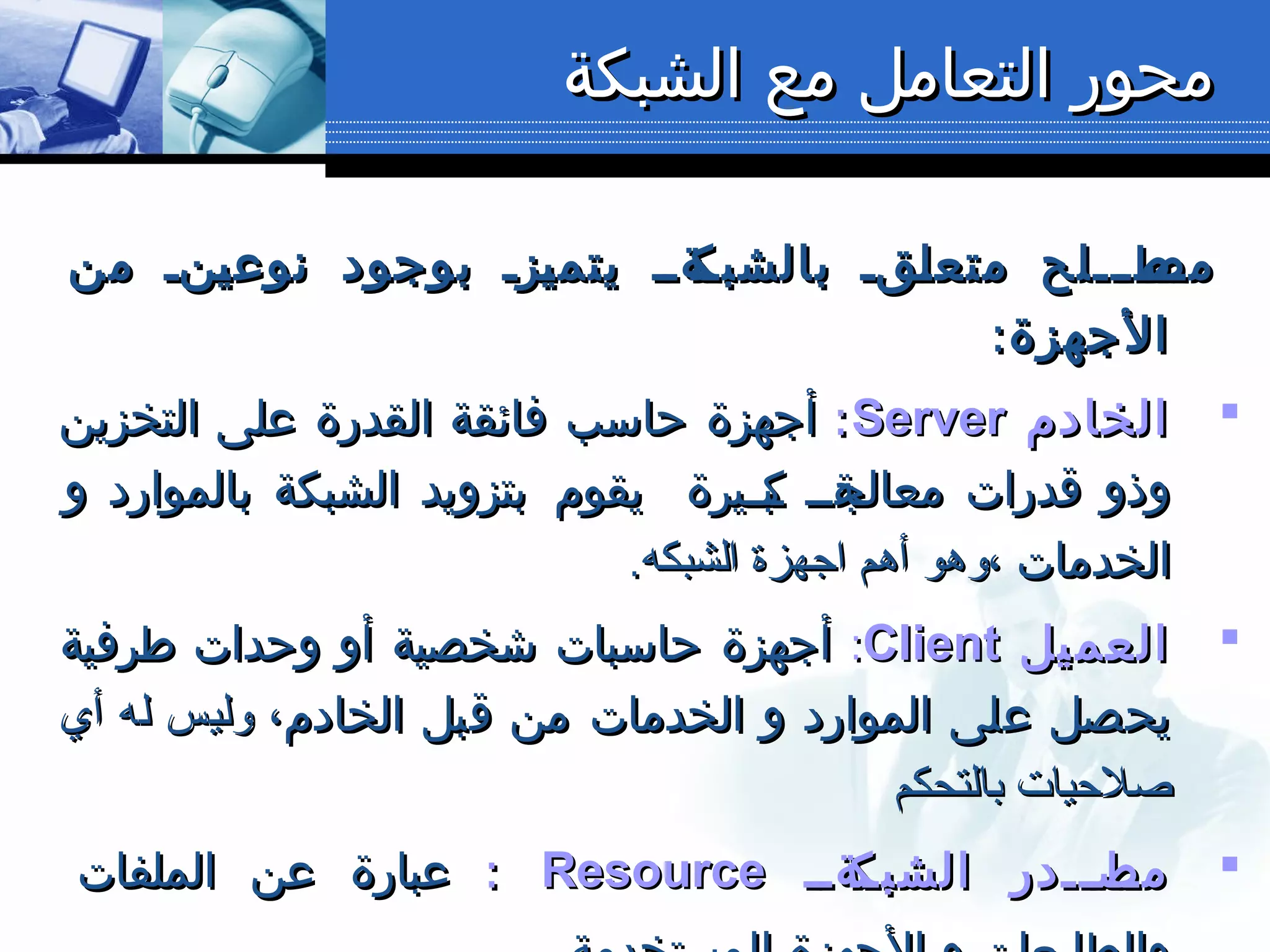 ‫الشبكة‬ ‫مع‬ ‫التعامل‬ ‫محور‬‫الشبكة‬ ‫مع‬ ‫التعامل‬ ‫محور‬
‫من‬ ‫ننن‬‫ي‬‫نوع‬ ‫بوجود‬ ‫نزن‬‫ي‬‫يتم‬ ‫نةنن‬‫بالشبك‬ ‫نقن‬‫ل‬‫متع‬ ‫نطنننلح‬‫مص‬‫من‬ ‫ننن‬‫ي‬‫نوع‬ ‫بوجود‬ ‫نزن‬‫ي‬‫يتم‬ ‫نةنن‬‫بالشبك‬ ‫نقن‬‫ل‬‫متع‬ ‫نطنننلح‬‫مص‬
:‫الجهزة‬:‫الجهزة‬
‫الخادم‬‫الخادم‬ServerServer::‫التخزين‬ ‫على‬ ‫القدرة‬ ‫فائقة‬ ‫حاسب‬ ‫أجهزة‬‫التخزين‬ ‫على‬ ‫القدرة‬ ‫فائقة‬ ‫حاسب‬ ‫أجهزة‬
‫نيرة‬‫ن‬‫نب‬‫ك‬ ‫نةنن‬‫معالج‬ ‫قدرات‬ ‫وذو‬‫نيرة‬‫ن‬‫نب‬‫ك‬ ‫نةنن‬‫معالج‬ ‫قدرات‬ ‫وذو‬‫و‬ ‫بالموارد‬ ‫الشبكة‬ ‫بتزويد‬ ‫يقوم‬‫و‬ ‫بالموارد‬ ‫الشبكة‬ ‫بتزويد‬ ‫يقوم‬
‫الخدمات‬‫الخدمات‬‫الشبكه‬ ‫اجهزة‬ ‫أهم‬ ‫،وهو‬‫الشبكه‬ ‫اجهزة‬ ‫أهم‬ ‫،وهو‬..
‫يل‬‫العم‬‫يل‬‫العم‬ClientClient::‫طرفية‬ ‫وحدات‬ ‫أو‬ ‫شخصية‬ ‫حاسبات‬ ‫أجهزة‬‫طرفية‬ ‫وحدات‬ ‫أو‬ ‫شخصية‬ ‫حاسبات‬ ‫أجهزة‬
‫الخادم‬ ‫قبل‬ ‫من‬ ‫الخدمات‬ ‫و‬ ‫الموارد‬ ‫على‬ ‫يحصل‬‫الخادم‬ ‫قبل‬ ‫من‬ ‫الخدمات‬ ‫و‬ ‫الموارد‬ ‫على‬ ‫يحصل‬‫أي‬ ‫له‬ ‫وليس‬ ،‫أي‬ ‫له‬ ‫وليس‬ ،
‫بالتحكم‬ ‫صلحيات‬‫بالتحكم‬ ‫صلحيات‬
‫نةنن‬‫ن‬‫الشبك‬ ‫ناننندر‬‫ن‬‫مص‬‫نةنن‬‫ن‬‫الشبك‬ ‫ناننندر‬‫ن‬‫مص‬ResourceResource::‫الملفات‬ ‫عن‬ ‫عبارة‬‫الملفات‬ ‫عن‬ ‫عبارة‬
 