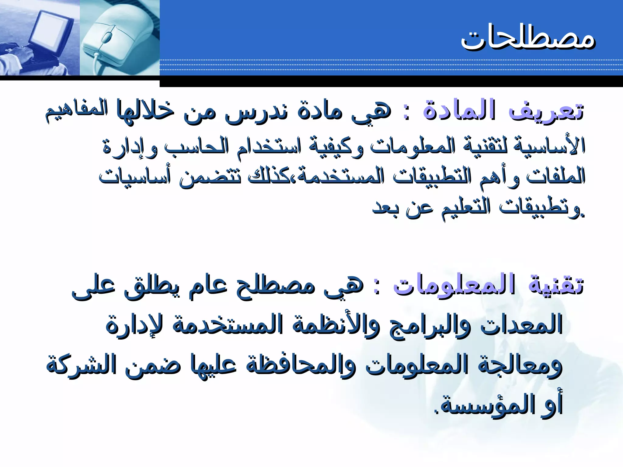 : ‫المادة‬ ‫تعريف‬: ‫المادة‬ ‫تعريف‬‫خللها‬ ‫من‬ ‫ندرس‬ ‫مادة‬ ‫هي‬‫خللها‬ ‫من‬ ‫ندرس‬ ‫مادة‬ ‫هي‬‫المفاهيم‬‫المفاهيم‬
‫وإدارة‬ ‫الحاسب‬ ‫استخدام‬ ‫وكيفية‬ ‫المعلومات‬ ‫لتقنية‬ ‫الساسية‬‫وإدارة‬ ‫الحاسب‬ ‫استخدام‬ ‫وكيفية‬ ‫المعلومات‬ ‫لتقنية‬ ‫الساسية‬
‫أساسيات‬ ‫تتضمن‬ ‫المستخدمة،كذلك‬ ‫التطبيقات‬ ‫وأهم‬ ‫الملفات‬‫أساسيات‬ ‫تتضمن‬ ‫المستخدمة،كذلك‬ ‫التطبيقات‬ ‫وأهم‬ ‫الملفات‬
‫بعد‬ ‫عن‬ ‫التعليم‬ ‫وتطبيقات‬‫بعد‬ ‫عن‬ ‫التعليم‬ ‫وتطبيقات‬..
: ‫المعلومات‬ ‫تقنية‬: ‫المعلومات‬ ‫تقنية‬‫على‬ ‫يطلق‬ ‫عام‬ ‫مصطلح‬ ‫هي‬‫على‬ ‫يطلق‬ ‫عام‬ ‫مصطلح‬ ‫هي‬
‫لدارة‬ ‫المستخدمة‬ ‫والنظمة‬ ‫والبرامج‬ ‫المعدات‬‫لدارة‬ ‫المستخدمة‬ ‫والنظمة‬ ‫والبرامج‬ ‫المعدات‬
‫الشركة‬ ‫ضمن‬ ‫عليها‬ ‫والمحافظة‬ ‫المعلومات‬ ‫ومعالجة‬‫الشركة‬ ‫ضمن‬ ‫عليها‬ ‫والمحافظة‬ ‫المعلومات‬ ‫ومعالجة‬
.‫المؤسسة‬ ‫أو‬.‫المؤسسة‬ ‫أو‬
‫مصطلحات‬‫مصطلحات‬
 