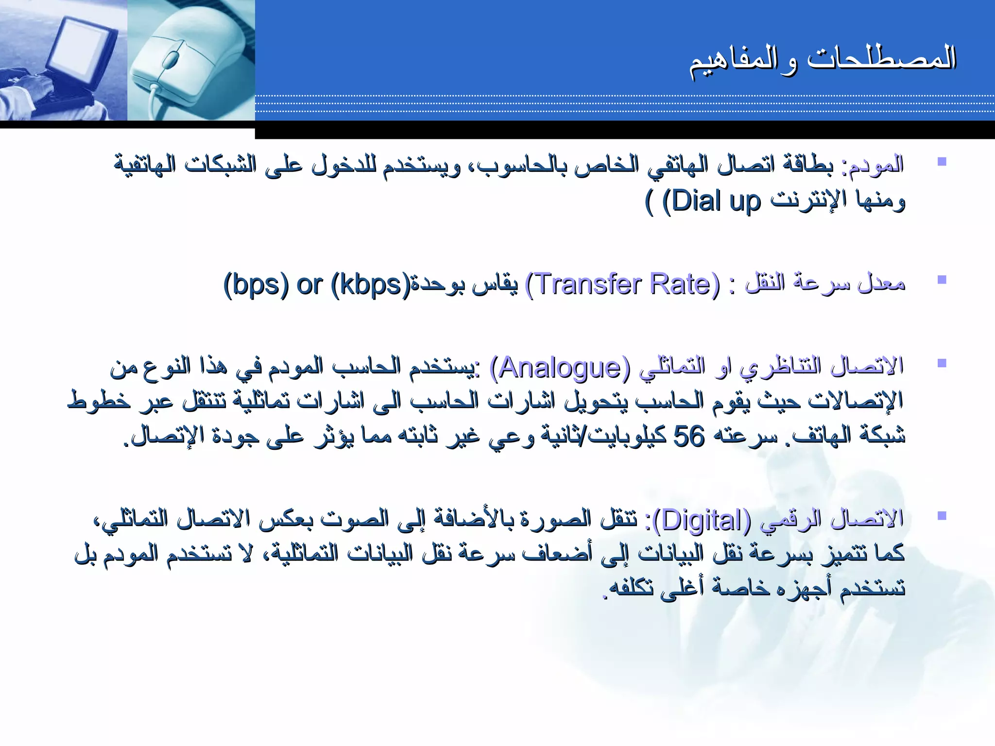 ‫والمفاهيم‬ ‫المصطلحات‬‫والمفاهيم‬ ‫المصطلحات‬
‫ال‬‫ال‬:‫مودم‬:‫مودم‬‫الهاتفية‬ ‫الشبكات‬ ‫دعلى‬ ‫للدخول‬ ‫ويستخدم‬ ،‫بالحاسوب‬ ‫الخاص‬ ‫الهاتفي‬ ‫اتصال‬ ‫بطاقة‬‫الهاتفية‬ ‫الشبكات‬ ‫دعلى‬ ‫للدخول‬ ‫ويستخدم‬ ،‫بالحاسوب‬ ‫الخاص‬ ‫الهاتفي‬ ‫اتصال‬ ‫بطاقة‬
‫النترنت‬ ‫ومنها‬‫النترنت‬ ‫ومنها‬Dial upDial up((((
‫النقل‬ ‫سردعة‬ ‫معدل‬‫النقل‬ ‫سردعة‬ ‫معدل‬) :) :Transfer RateTransfer Rate((‫بوحدة‬ ‫يقاس‬‫بوحدة‬ ‫يقاس‬))bps) or (kbpsbps) or (kbps((
‫التماثلي‬ ‫او‬ ‫التناظري‬ ‫التصال‬‫التماثلي‬ ‫او‬ ‫التناظري‬ ‫التصال‬))AnalogueAnalogue((::‫من‬ ‫النوع‬ ‫هذا‬ ‫في‬ ‫المودم‬ ‫الحاسب‬ ‫يستخدم‬‫من‬ ‫النوع‬ ‫هذا‬ ‫في‬ ‫المودم‬ ‫الحاسب‬ ‫يستخدم‬
‫خطوط‬ ‫دعبر‬ ‫تنتقل‬ ‫تماثلية‬ ‫اشارات‬ ‫الى‬ ‫الحاسب‬ ‫اشارات‬ ‫يتحويل‬ ‫الحاسب‬ ‫يقوم‬ ‫حيث‬ ‫التصالت‬‫خطوط‬ ‫دعبر‬ ‫تنتقل‬ ‫تماثلية‬ ‫اشارات‬ ‫الى‬ ‫الحاسب‬ ‫اشارات‬ ‫يتحويل‬ ‫الحاسب‬ ‫يقوم‬ ‫حيث‬ ‫التصالت‬
‫سردعته‬ .‫الهاتف‬ ‫شبكة‬‫سردعته‬ .‫الهاتف‬ ‫شبكة‬5656.‫التصال‬ ‫جودة‬ ‫دعلى‬ ‫يؤثر‬ ‫مما‬ ‫ثابته‬ ‫غير‬ ‫ودعي‬ ‫كيلوبايت/ثانية‬.‫التصال‬ ‫جودة‬ ‫دعلى‬ ‫يؤثر‬ ‫مما‬ ‫ثابته‬ ‫غير‬ ‫ودعي‬ ‫كيلوبايت/ثانية‬
‫الرقمي‬ ‫التصال‬‫الرقمي‬ ‫التصال‬))DigitalDigital((::،‫التماثلي‬ ‫التصال‬ ‫بعكس‬ ‫الصوت‬ ‫إلى‬ ‫بالضافة‬ ‫الصورة‬ ‫تنقل‬،‫التماثلي‬ ‫التصال‬ ‫بعكس‬ ‫الصوت‬ ‫إلى‬ ‫بالضافة‬ ‫الصورة‬ ‫تنقل‬
‫بل‬ ‫المودم‬ ‫تستخدم‬ ‫ل‬ ،‫التماثلية‬ ‫البيانات‬ ‫نقل‬ ‫سردعة‬ ‫أضعاف‬ ‫إلى‬ ‫البيانات‬ ‫نقل‬ ‫بسردعة‬ ‫تتميز‬ ‫كما‬‫بل‬ ‫المودم‬ ‫تستخدم‬ ‫ل‬ ،‫التماثلية‬ ‫البيانات‬ ‫نقل‬ ‫سردعة‬ ‫أضعاف‬ ‫إلى‬ ‫البيانات‬ ‫نقل‬ ‫بسردعة‬ ‫تتميز‬ ‫كما‬
‫تكلفه‬ ‫أغلى‬ ‫خاصة‬ ‫أجهزه‬ ‫تستخدم‬‫تكلفه‬ ‫أغلى‬ ‫خاصة‬ ‫أجهزه‬ ‫تستخدم‬..
 