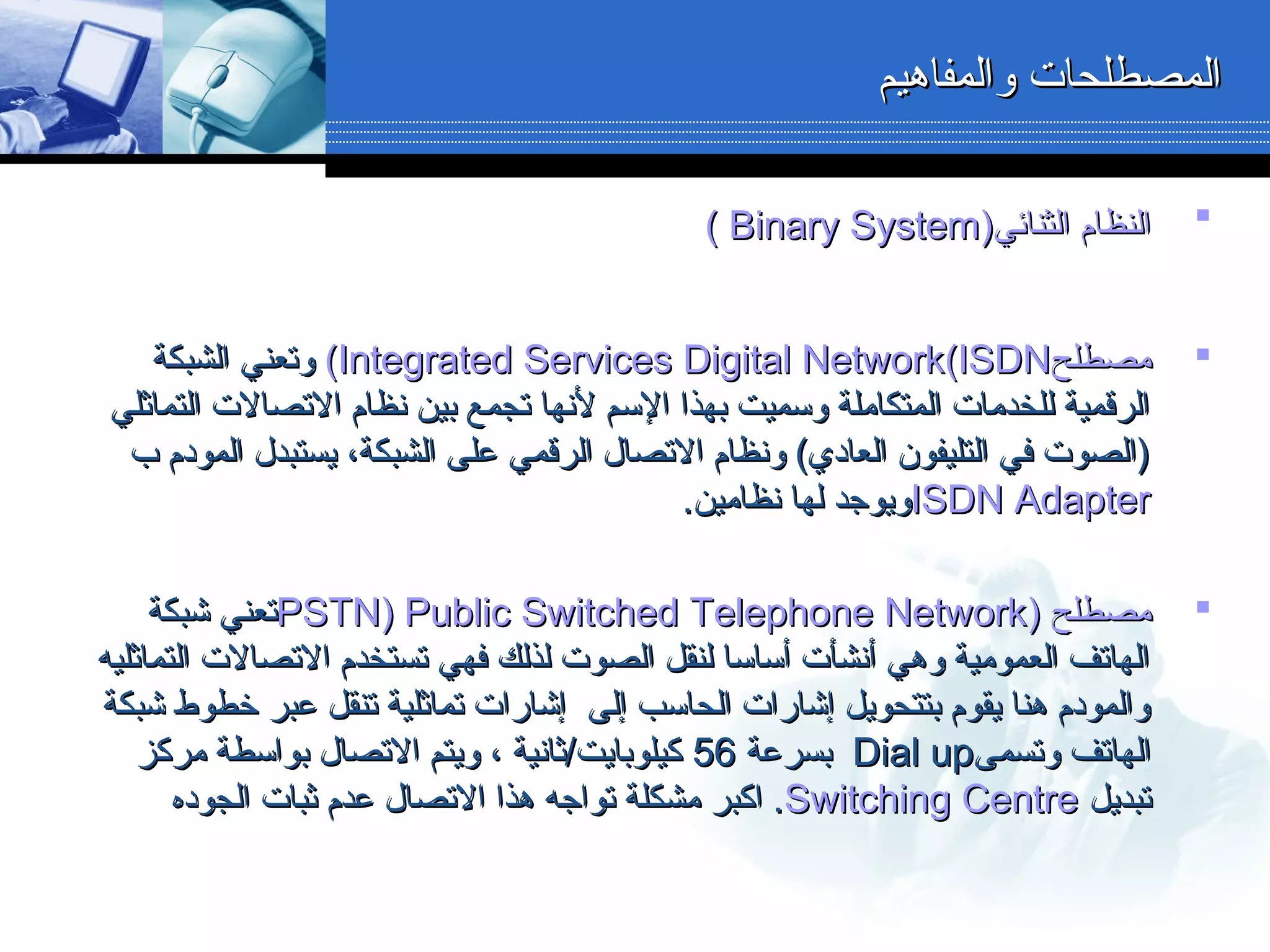 ‫والمفاهيم‬ ‫المصطلحات‬‫والمفاهيم‬ ‫المصطلحات‬
‫الثنائي‬ ‫النظام‬‫الثنائي‬ ‫النظام‬))Binary SystemBinary System((
‫مصطلح‬‫مصطلح‬Integrated Services Digital NetworkIntegrated Services Digital Network(ISDN(ISDN((‫الشبكة‬ ‫وتعني‬‫الشبكة‬ ‫وتعني‬
‫التماثلي‬ ‫التصالت‬ ‫نظام‬ ‫بين‬ ‫تجمع‬ ‫لنها‬ ‫السم‬ ‫بهذا‬ ‫وسميت‬ ‫المتكاملة‬ ‫للخدمات‬ ‫الرقمية‬‫التماثلي‬ ‫التصالت‬ ‫نظام‬ ‫بين‬ ‫تجمع‬ ‫لنها‬ ‫السم‬ ‫بهذا‬ ‫وسميت‬ ‫المتكاملة‬ ‫للخدمات‬ ‫الرقمية‬
‫ب‬ ‫المودم‬ ‫يستبدل‬ ،‫الشبكة‬ ‫دعلى‬ ‫الرقمي‬ ‫التصال‬ ‫ونظام‬ (‫العادي‬ ‫التليفون‬ ‫في‬ ‫)الصوت‬‫ب‬ ‫المودم‬ ‫يستبدل‬ ،‫الشبكة‬ ‫دعلى‬ ‫الرقمي‬ ‫التصال‬ ‫ونظام‬ (‫العادي‬ ‫التليفون‬ ‫في‬ ‫)الصوت‬
ISDN AdapterISDN Adapter.‫نظامين‬ ‫لها‬ ‫ويوجد‬.‫نظامين‬ ‫لها‬ ‫ويوجد‬
‫مصطلح‬‫مصطلح‬))PSTN)PSTN) Public Switched Telephone NetworkPublic Switched Telephone Network‫شبكة‬ ‫تعني‬‫شبكة‬ ‫تعني‬
‫التماثليه‬ ‫التصالت‬ ‫تستخدم‬ ‫فهي‬ ‫لذلك‬ ‫الصوت‬ ‫لنقل‬ ‫أساسا‬ ‫أنشأت‬ ‫وهي‬ ‫العمومية‬ ‫الهاتف‬‫التماثليه‬ ‫التصالت‬ ‫تستخدم‬ ‫فهي‬ ‫لذلك‬ ‫الصوت‬ ‫لنقل‬ ‫أساسا‬ ‫أنشأت‬ ‫وهي‬ ‫العمومية‬ ‫الهاتف‬
‫شبكة‬ ‫خطوط‬ ‫دعبر‬ ‫تنقل‬ ‫تماثلية‬ ‫إشارات‬ ‫إلى‬ ‫الحاسب‬ ‫إشارات‬ ‫بتتحويل‬ ‫يقوم‬ ‫هنا‬ ‫والمودم‬‫شبكة‬ ‫خطوط‬ ‫دعبر‬ ‫تنقل‬ ‫تماثلية‬ ‫إشارات‬ ‫إلى‬ ‫الحاسب‬ ‫إشارات‬ ‫بتتحويل‬ ‫يقوم‬ ‫هنا‬ ‫والمودم‬
‫وتسمى‬ ‫الهاتف‬‫وتسمى‬ ‫الهاتف‬Dial upDial up‫بسردعة‬‫بسردعة‬5656‫مركز‬ ‫بواسطة‬ ‫التصال‬ ‫ويتم‬ ، ‫كيلوبايت/ثانية‬‫مركز‬ ‫بواسطة‬ ‫التصال‬ ‫ويتم‬ ، ‫كيلوبايت/ثانية‬
‫تبديل‬‫تبديل‬Switching CentreSwitching Centre‫الجوده‬ ‫ثبات‬ ‫دعدم‬ ‫التصال‬ ‫هذا‬ ‫تواجه‬ ‫مشكلة‬ ‫اكبر‬ .‫الجوده‬ ‫ثبات‬ ‫دعدم‬ ‫التصال‬ ‫هذا‬ ‫تواجه‬ ‫مشكلة‬ ‫اكبر‬ .
 